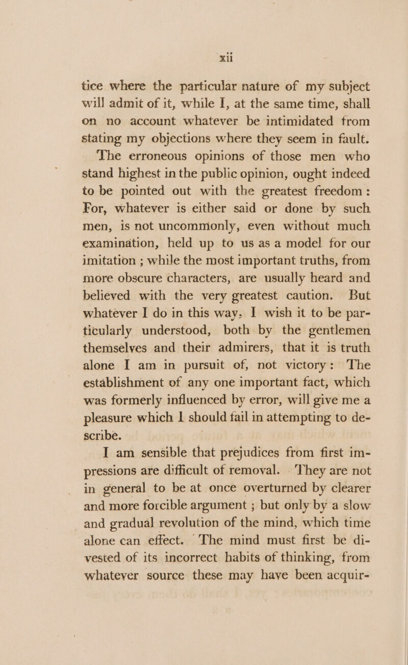 Kil tice where the particular nature of my subject will admit of it, while I, at the same time, shall on no account whatever be intimidated from stating my objections where they seem in fault. The erroneous opinions of those men who stand highest in the public opinion, ought indeed to be pointed out with the greatest freedom : For, whatever is either said or done by such men, is not uncommonly, even without much examination, held up to us as a model for our imitation ; while the most important truths, from more obscure characters, are usually heard and believed with the very greatest caution. But whatever I do in this way, I wish it to be par- ticularly understood, both by the gentlemen themselves and their admirers, that it is truth alone I am in pursuit of, not victory: The establishment of any one important fact, which was formerly influenced by error, will give me a pleasure which | should fail in Bae Me to de- scribe. I am sensible that prejudices from first im- pressions are difficult of removal. They are not in general to be at once overturned by clearer and more forcible argument ; but only by a slow and gradual revolution of the mind, which time alone can effect. The mind must first be di- vested of its incorrect habits of thinking, from whatever source these may have been acquir-
