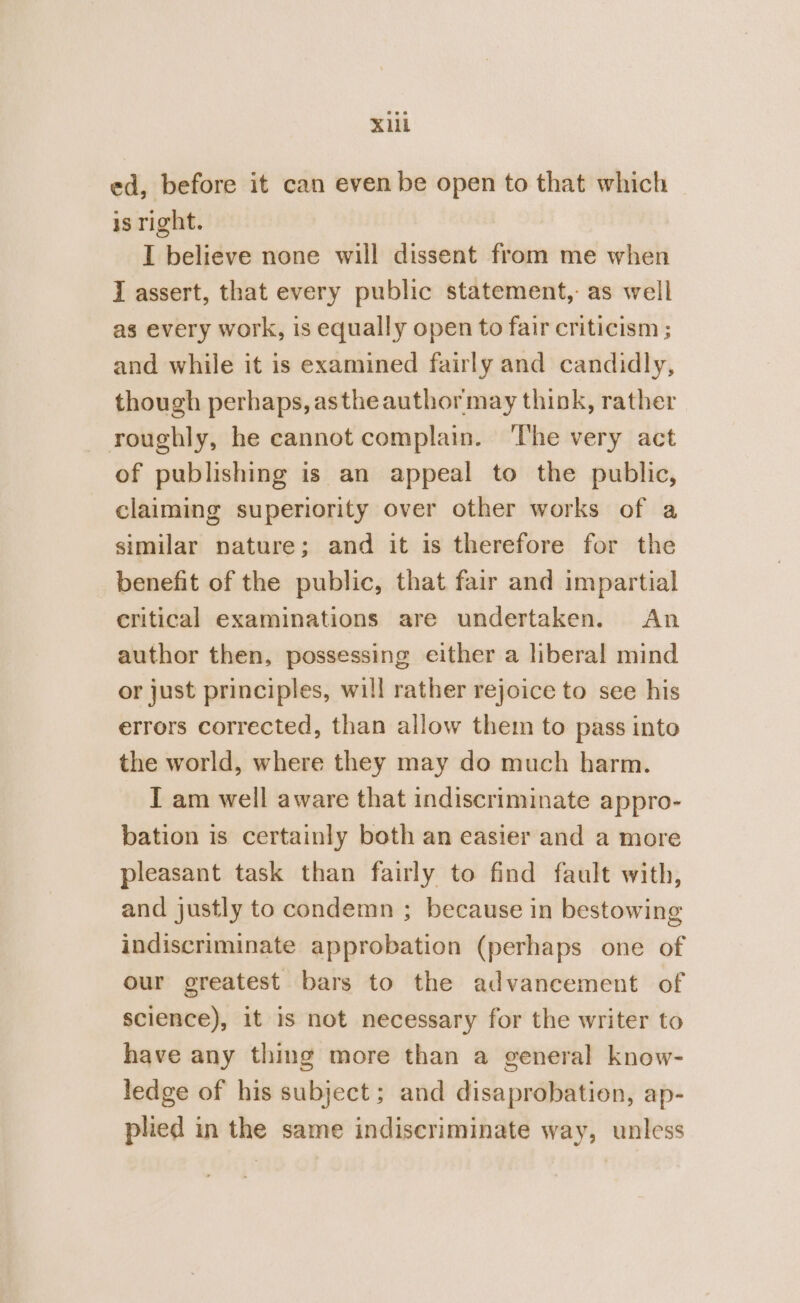 X1il ed, before it can even be open to that which is right. I believe none will dissent from me when I assert, that every public statement, as well as every work, is equally open to fair criticism ; and while it is examined fairly and candidly, though perhaps, astheauthormay think, rather roughly, he cannot complain. The very act of publishing is an appeal to the public, claiming superiority over other works of a similar nature; and it is therefore for the benefit of the public, that fair and impartial critical examinations are undertaken. An author then, possessing either a liberal mind or just principles, will rather rejoice to see his errors corrected, than allow them to pass into the world, where they may do much harm. I am well aware that indiscriminate appro- bation is certainly both an easier and a more pleasant task than fairly to find fault with, and justly to condemn ; because in bestowing indiscriminate approbation (perhaps one of our greatest bars to the advancement of science), it is not necessary for the writer to have any thing more than a general know- ledge of his subject; and disaprobation, ap- phed in the same indiscriminate way, unless
