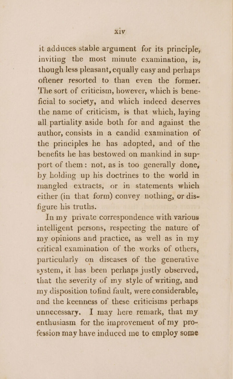 it adduces stable argument for its principle, inviting the most minute examination, is, though less pleasant, equally easy and perhaps oftener resorted to than even the former. The sort of criticism, however, which is bene- ficial to society, and which indeed deserves the name of criticism, is that which, laying all partiality aside both for and against the author, consists In a candid examination of the principles he has adopted, and of the benefits he has bestowed on mankind in sup- port of them: not, as is too generally done, by holding up his doctrines to the world in mangled extracts, or in statements which either (in that form) convey nothing, or dis- figure his truths. In my private correspondence with various intelligent persons, respecting the nature of my opinions and practice, as well as in my critical examination of the works of others, particularly on diseases of the generative system, it has been perhaps justly observed, that the severity of my style of writing, and my disposition tofind fault, were considerable, and the keenness of these criticisms perhaps unnecessary. I may here remark, that my enthusiasm for the improvement of my pro- fession may have induced me to employ some