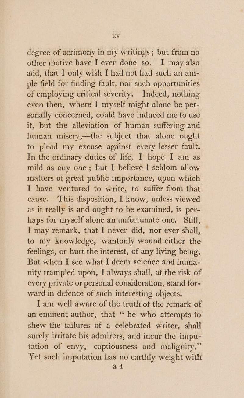 degree of acrimony in my writings ; but from no other motive have I ever done so. I may also add, that I only wish I had not had such an am- ple field for finding fault, nor such opportunities of employing critical severity. Indeed, nothing even then, where I myself might alone be per- sonally concerned, could have induced me to use it, but the alleviation of human suffering and human misery,—the subject that alone ought to plead my excuse against every lesser fault. In the ordinary duties of life, I hope I am as mild as any one; but I believe I seldom allow matters of great public importance, upon which I have ventured to write, to suffer from that cause. ‘This disposition, I know, unless viewed as it really is and ought to be examined, is per- haps for myself alone an unfortunate one. Still, I may remark, that I never did, nor ever shall, — to my knowledge, wantonly wound either the feelings, or hurt the interest, of any living being, But when I see what I deem science and huma- nity trampled upon, I always shall, at the risk of every private or personal consideration, stand for- ward in defence of such interesting objects. IT am well aware of the truth of the remark of an eminent author, that “‘ he who attempts to shew the failures of a celebrated writer, shall surely irritate lis admirers, and incur the impu- tation of envy, captiousness and malignity.”’ Yet such imputation has no earthly weight with a 4
