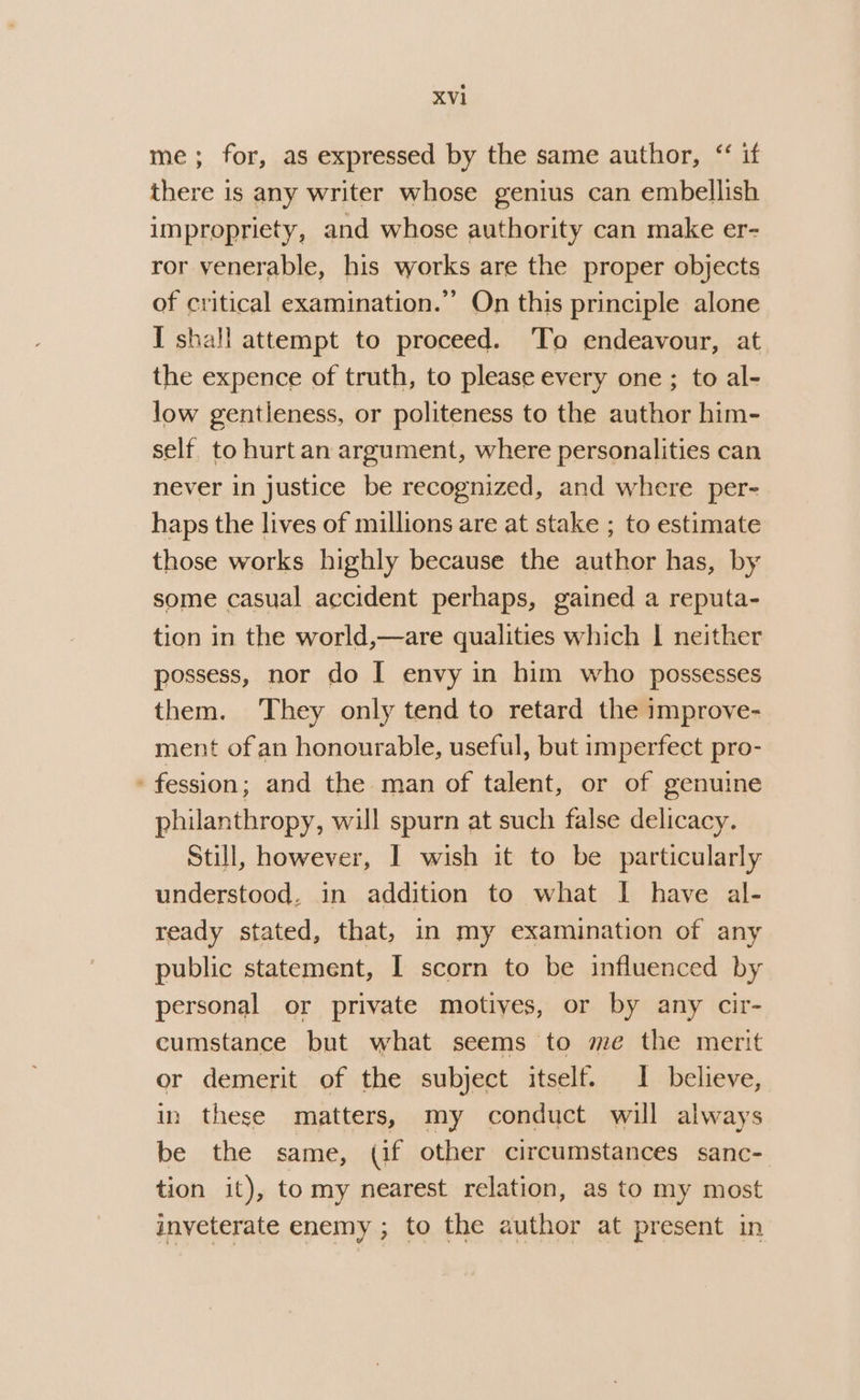 me; for, as expressed by the same author, “‘ if there is any writer whose genius can embellish impropriety, and whose authority can make er- ror venerable, his works are the proper objects of critical examination.” On this principle alone I shall attempt to proceed. To endeavour, at the expence of truth, to please every one ; to al- low gentleness, or politeness to the author him- self to hurt an argument, where personalities can never in justice be recognized, and where per- haps the lives of millions are at stake ; to estimate those works highly because the author has, by some casual accident perhaps, gained a reputa- tion in the world,—are qualities which | neither possess, nor do I envy in him who possesses them. ‘They only tend to retard the improve- ment of an honourable, useful, but imperfect pro- . fession; and the man of talent, or of genuine philanthropy, will spurn at such false delicacy. Still, however, I wish it to be particularly understood, in addition to what I have al- ready stated, that, in my examination of any public statement, I scorn to be influenced by personal or private motives, or by any cir- cumstance but what seems to me the merit or demerit of the subject itself. 1 believe, in these matters, my conduct will always be the same, (if other circumstances sanc- tion it), tomy nearest relation, as to my most inveterate enemy ; to the author at present in