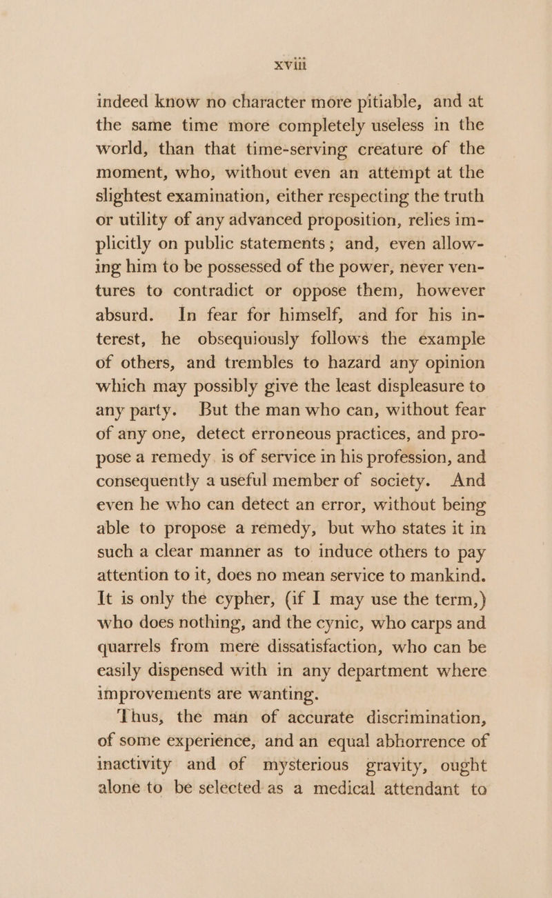 indeed know no character more pitiable, and at the same time more completely useless in the world, than that time-serving creature of the moment, who, without even an attempt at the slightest examination, either respecting the truth or utility of any advanced proposition, relies im- plicitly on public statements ; and, even allow- ing him to be possessed of the power, never ven- tures to contradict or oppose them, however absurd. In fear for himself, and for his in- terest, he obsequiously follows the example of others, and trembles to hazard any opinion which may possibly give the least displeasure to any party. But the man who can, without fear of any one, detect erroneous practices, and pro- pose a remedy. is of service in his profession, and consequently a useful member of society. And even he who can detect an error, without being able to propose a remedy, but who states it in such a clear manner as to induce others to pay attention to it, does no mean service to mankind. It is only the cypher, (if I may use the term,) who does nothing, and the cynic, who carps and quarrels from mere dissatisfaction, who can be easily dispensed with in any department where improvements are wanting. ‘Thus, the man of accurate discrimination, of some experience, and an equal abhorrence of inactivity and of mysterious gravity, ought alone to be selected as a medical attendant to