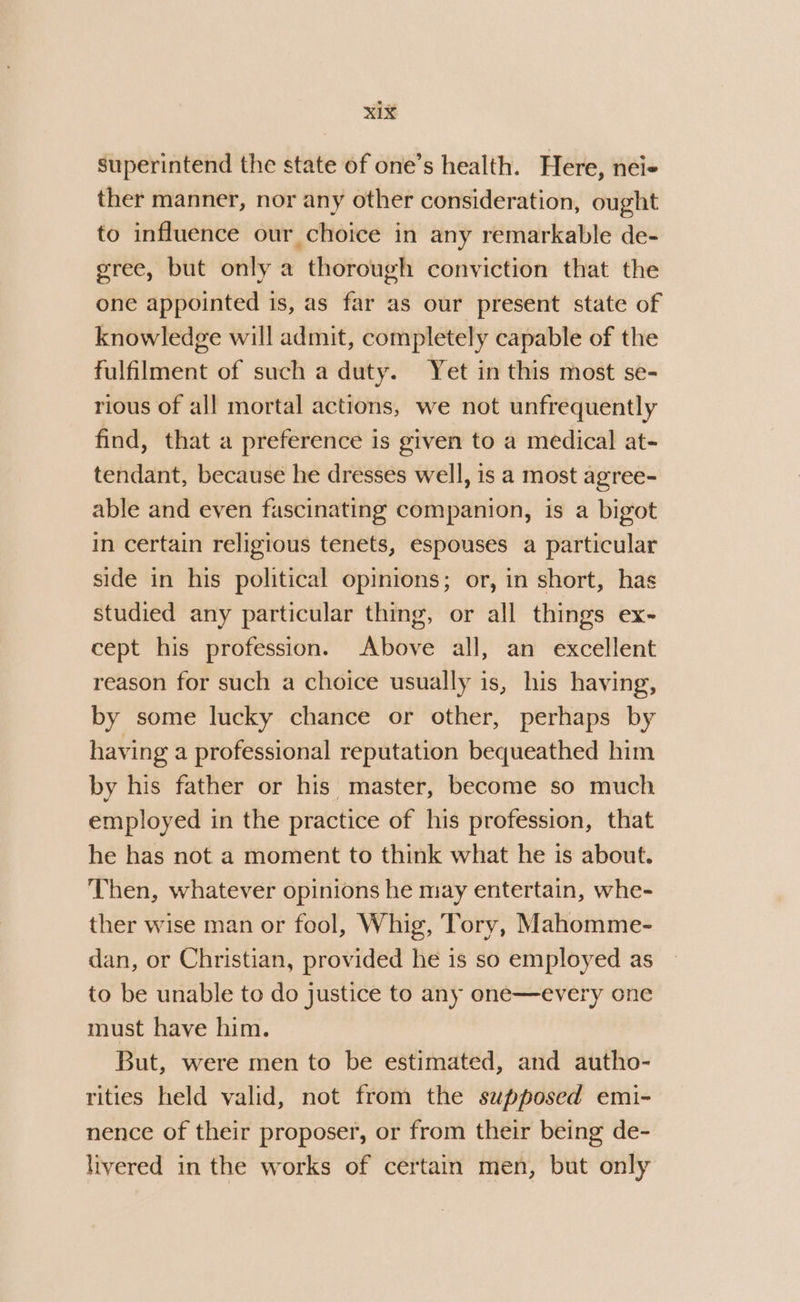 superintend the state of one’s health. Here, nei- ther manner, nor any other consideration, ought to influence our choice in any remarkable de- gree, but only a thorough conviction that the one appointed is, as far as our present state of knowledge will admit, completely capable of the fulfilment of such a duty. Yet in this most se- rious of all mortal actions, we not unfrequently find, that a preference is given to a medical at- tendant, because he dresses well, is a most agree- able and even fascinating companion, is a bigot in certain religious tenets, espouses a particular side in his political opinions; or, in short, has studied any particular thing, or all things ex- cept his profession. Above all, an excellent reason for such a choice usually is, his having, by some lucky chance or other, perhaps by having a professional reputation bequeathed him by his father or his master, become so much employed in the practice of his profession, that he has not a moment to think what he is about. Then, whatever opinions he may entertain, whe- ther wise man or fool, Whig, Tory, Mahomme- dan, or Christian, provided he is so employed as to be unable to do justice to any one—every one must have him. But, were men to be estimated, and autho- rities held valid, not from the supposed emi- nence of their proposer, or from their being de- livered in the works of certain men, but only