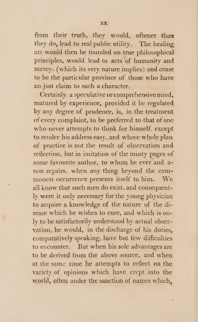 from their truth, they would, oftener than they do, lead to real public utility. The healing art would then be founded on true philosophical principles, would lead to acts of humanity and mercy, (which its very nature implies) and cease to be the particular province of these who have no just claim to such a character. Certainly. a speculative or comprehensive mind, matured by experience, provided it be regulated by any degree of prudence, is, in the treatment of every complaint, to be preferred to that of one who never attempts to think for himself. except to render his address easy, and whose whole plan of practice is not the result of observation and reflection, but in imitation of the musty pages of some favourite author, to whom he ever and a- non repairs, when any thing beyond the com- monest occurrence presents itself to him. We all know that such men do exist, and consequent- ly were it only necessary for the young physician to acquire a knowledge of the nature of the di- sease which he wishes to cure, and which is on- ly to be satisfactorily understood by actual obser- vation, he would, in the discharge of his duties, comparatively speaking, have but few difficulties to encounter. But when his sole advantages are to be derived from the above source, and when at the same time he attempts to reflect on the variety of opinions which have crept into the world, often under the sanction of names which,