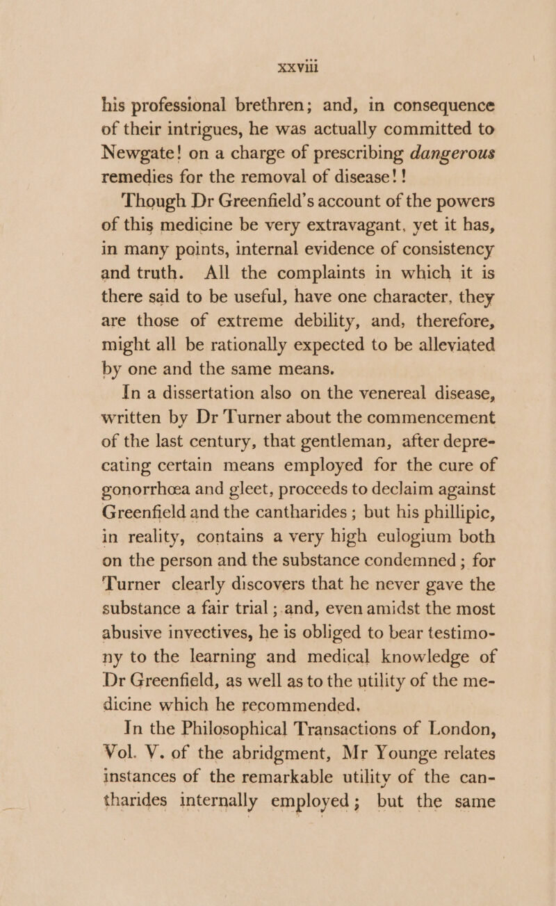 his professional brethren; and, in consequence of their intrigues, he was actually committed to Newgate! on a charge of prescribing dangerous remedies for the removal of disease! ! Though Dr Greenfield's account of the powers of this medicine be very extravagant, yet it has, in many points, internal evidence of consistency and truth. All the complaints in which it is there said to be useful, have one character, they are those of extreme debility, and, therefore, might all be rationally expected to be alleviated by one and the same means. In a dissertation also on the venereal disease, written by Dr Turner about the commencement of the last century, that gentleman, after depre- cating certain means employed for the cure of gonorrhea and gleet, proceeds to declaim against Greenfield and the cantharides ; but his phillipic, in reality, contains a very high eulogium both on the person and the substance condemned ; for Turner clearly discovers that he never gave the substance a fair trial ;.and, even amidst the most abusive invectives, he is obliged to bear testimo- ny to the learning and medical knowledge of Dr Greenfield, as well as to the utility of the me- dicine which he recommended. In the Philosophical Transactions of London, Vol. V. of the abridgment, Mr Younge relates instances of the remarkable utility of the can- tharides internally employed; but the same