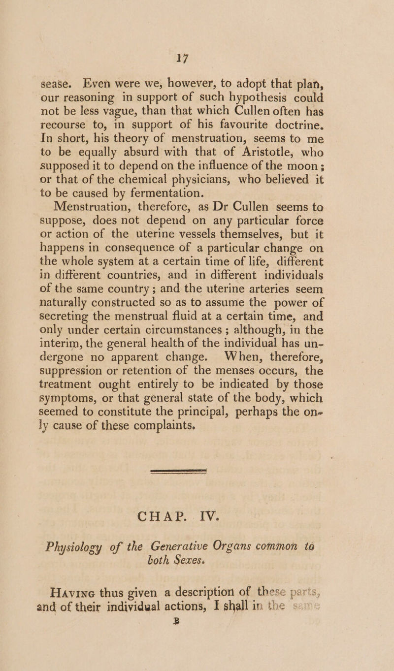 sease. Even were we, however, to adopt that plan, our reasoning in support of such hypothesis could not be less vague, than that which Cullen often has recourse to, in support of his favourite doctrine. In short, his theory of menstruation, seems to me to be equally absurd with that of Aristotle, who supposed it to depend on the influence of the moon ; or that of the chemical physicians, who believed it to be caused by fermentation. Menstruation, therefore, as Dr Cullen seems to suppose, does not depend on any particular force or action of the uterine vessels themselves, but it happens in consequence of a particular change on the whole system at a certain time of life, different in different countries, and in different individuals of the same country ; and the uterine arteries seem naturally constructed so as to assume the power of secreting the menstrual fluid at a certain time, and only under certain circumstances ; although, in the interim, the general health of the individual has un- dergone no apparent change. When, therefore, suppression or retention of the menses occurs, the treatment ought entirely to be indieated by those symptoms, or that general state of the body, which seemed to constitute the principal, perhaps the on- ly cause of these complaints, CHAP. IV. Physiology of the Generative Organs common to both Sexes. Havine thus given a description of these parts, and of their individual actions, I shall in the s:1 B