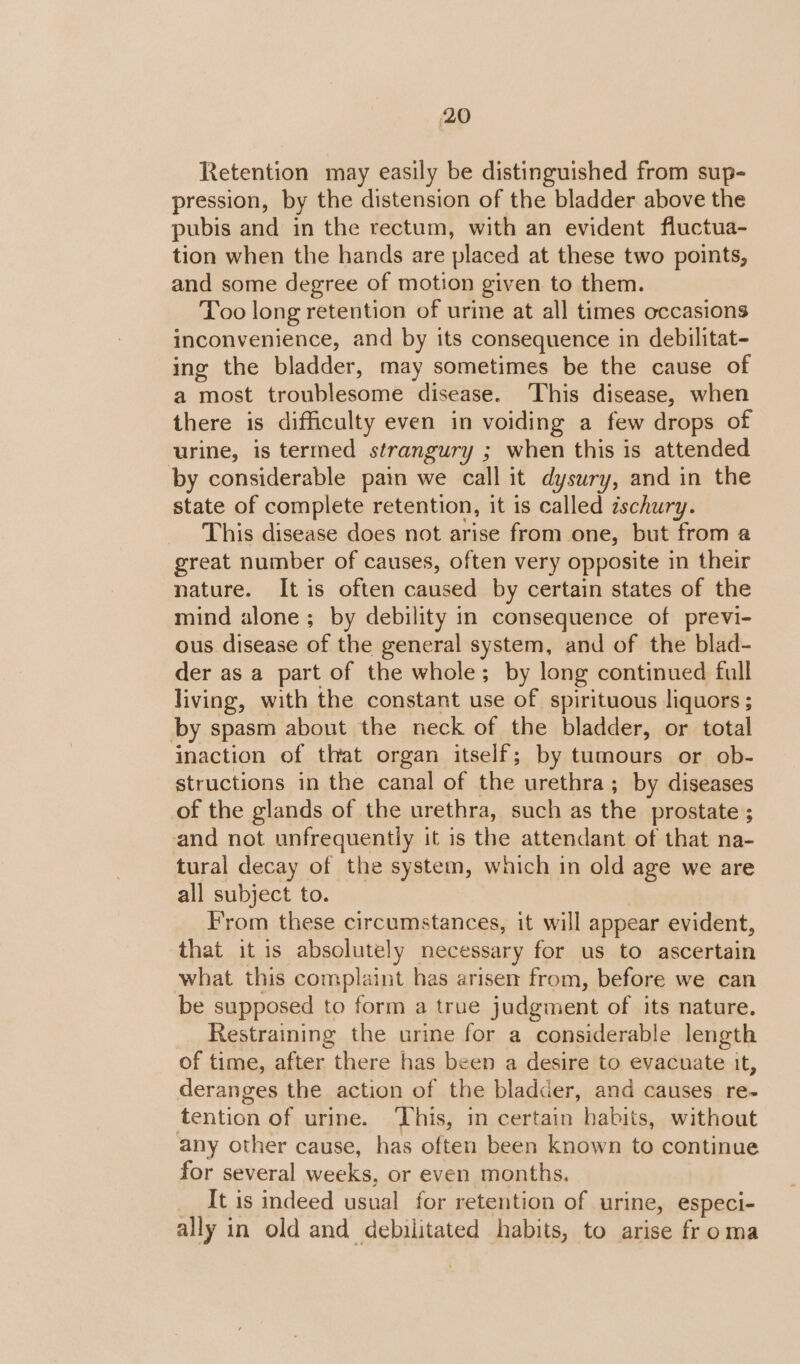 Retention may easily be distinguished from sup- pression, by the distension of the bladder above the pubis and in the rectum, with an evident fluctua- tion when the hands are placed at these two points, and some degree of motion given to them. Too long retention of urine at all times occasions inconvenience, and by its consequence in debilitat- ing the bladder, may sometimes be the cause of a most troublesome disease. ‘This disease, when there is difficulty even in voiding a few drops of urine, is termed strangury ; when this is attended by considerable pain we call it dysury, and in the state of complete retention, it is called ischury. This disease does not arise from one, but from a great number of causes, often very opposite in their nature. It is often caused by certain states of the mind alone ; by debility in consequence of previ- ous disease of the general system, and of the blad- der as a part of the whole; by long continued full living, with the constant use of spirituous liquors ; by spasm about the neck of the bladder, or total inaction of that organ itself; by tumours or ob- structions in the canal of the urethra; by diseases of the glands of the urethra, such as the prostate ; and not unfrequently it is the attendant of that na- tural decay of the system, which in old age we are all subject to. From these circumstances, it will appear evident, that it is absolutely necessary for us to ascertain what this complaint has arisen from, before we can be supposed to form a true judgment of its nature. Restraining the urine for a considerable length of time, after there has been a desire to evacuate it, deranges the action of the bladder, and causes re- tention of urine. This, in certain habits, without any other cause, has often been known to continue for several weeks, or even months. It is indeed usual for retention of urine, especi- ally in old and debilitated habits, to arise froma