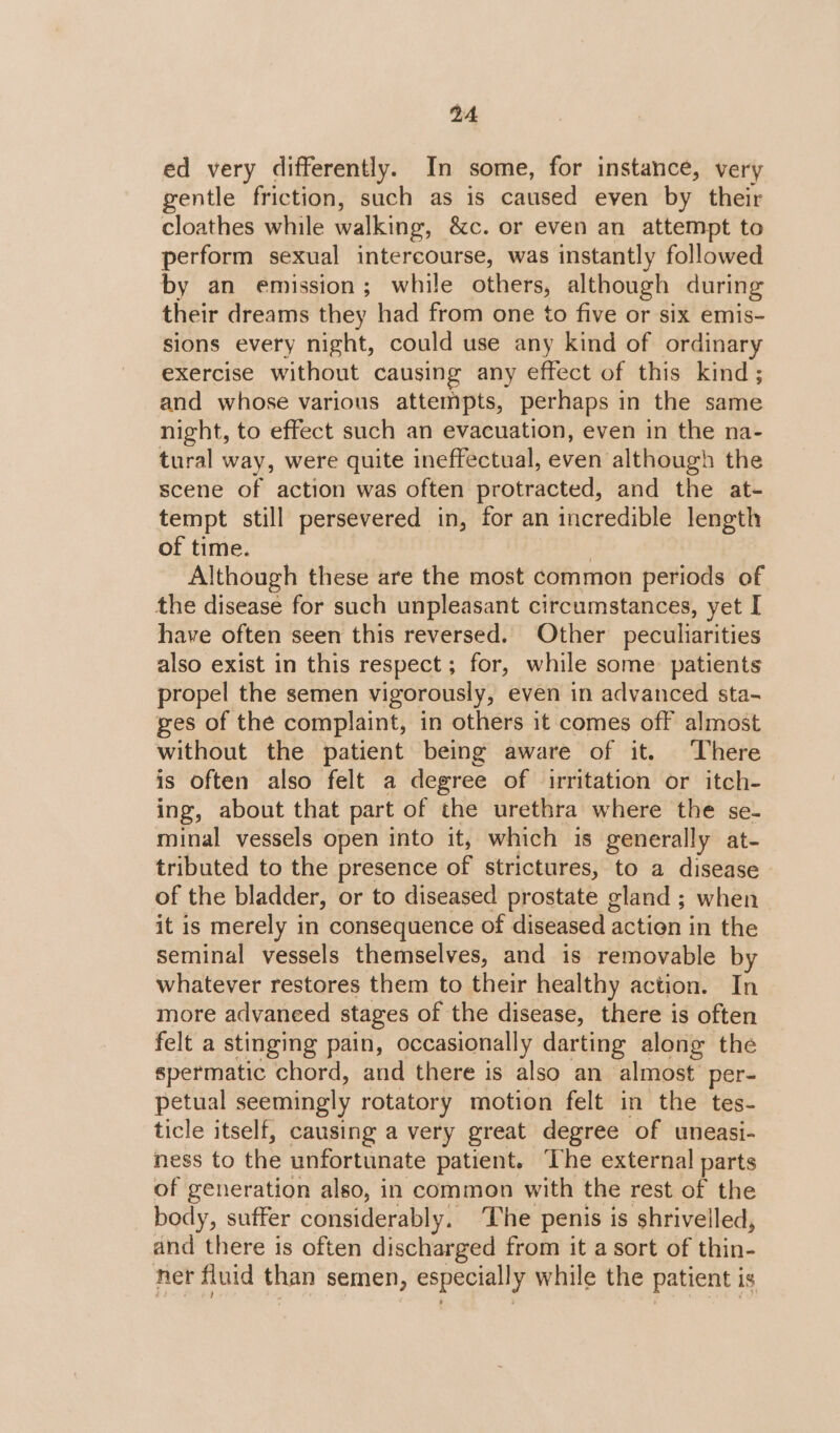 ed very differently. In some, for instance, very gentle friction, such as is caused even by their cloathes while walking, &amp;c. or even an attempt to perform sexual intercourse, was instantly followed by an emission; while others, although during their dreams they had from one to five or six emis- sions every night, could use any kind of ordinary exercise without causing any effect of this kind; and whose various attempts, perhaps in the same night, to effect such an evacuation, even in the na- tural way, were quite ineffectual, even although the scene of action was often protracted, and the at- tempt still persevered in, for an incredible length of time. | Although these are the most common periods of the disease for such unpleasant circumstances, yet I have often seen this reversed. Other peculiarities also exist in this respect; for, while some: patients propel the semen vigorously, even in advanced sta- ges of the complaint, in others it comes off almost without the patient being aware of it. There is often also felt a degree of irritation or itch- ing, about that part of the urethra where the se- minal vessels open into it, which is generally at- tributed to the presence of strictures, to a disease - of the bladder, or to diseased prostate gland ; when it is merely in consequence of diseased action in the seminal vessels themselves, and is removable by whatever restores them to their healthy action. In more advaneed stages of the disease, there is often felt a stinging pain, occasionally darting along the spermatic chord, and there is also an almost per- petual seemingly rotatory motion felt in the tes- ticle itself, causing a very great degree of uneasi- ness to the unfortunate patient. ‘The external parts of generation also, in common with the rest of the body, suffer considerably. The penis is shrivelled, and there is often discharged from it a sort of thin- ner fluid than semen, especially while the patient is