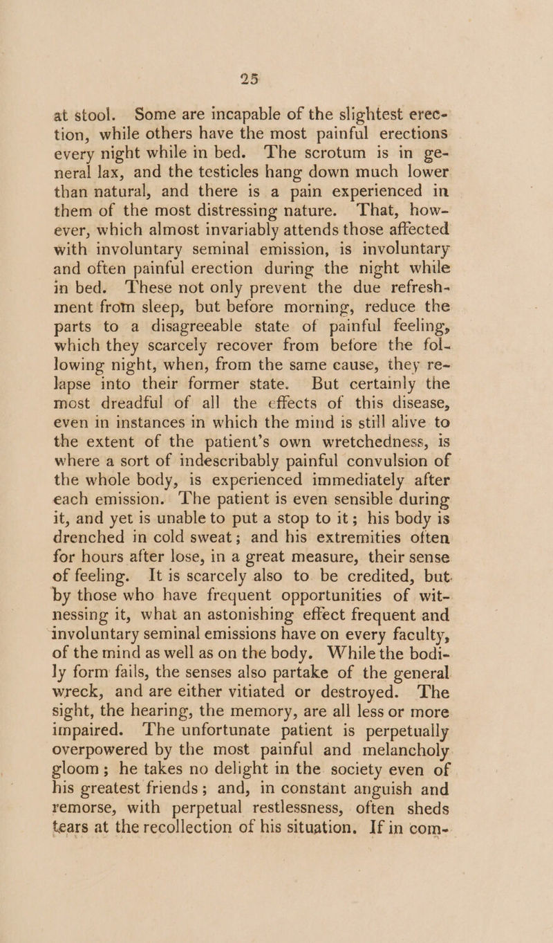 at stool. Some are incapable of the slightest erec- tion, while others have the most painful erections every night while in bed. The scrotum is in ge- neral lax, and the testicles hang down much lower than natural, and there is a pain experienced in them of the most distressing nature. That, how- ever, which almost invariably attends those affected with involuntary seminal emission, is involuntary and often painful erection during the night while in bed. These not only prevent the due refresh- ment from sleep, but before morning, reduce the parts to a disagreeable state of painful feeling, which they scarcely recover from before the fol- lowing night, when, from the same cause, they re-~ lapse into their former state. But certainly the most dreadful of all the effects of this disease, even in instances in which the mind is still alive to the extent of the patient’s own wretchedness, 1s where a sort of indescribably painful convulsion of the whole body, is experienced immediately after each emission. ‘The patient is even sensible during it, and yet is unable to put a stop to it; his body is drenched in cold sweat; and his extremities often for hours after lose, in a great measure, their sense of feeling. It is scarcely also to. be credited, but. by those who have frequent opportunities of wit- nessing it, what an astonishing effect frequent and involuntary seminal emissions have on every faculty, of the mind as well as on the body. While the bodi- ly form fails, the senses also partake of the general wreck, and are either vitiated or destroyed. The sight, the hearing, the memory, are all less or more impaired. ‘The unfortunate patient is perpetually overpowered by the most painful and melancholy gloom; he takes no delight in the. society even of his greatest friends; and, in constant anguish and remorse, with perpetual restlessness, often sheds tears at the recollection of his situation. If in com-