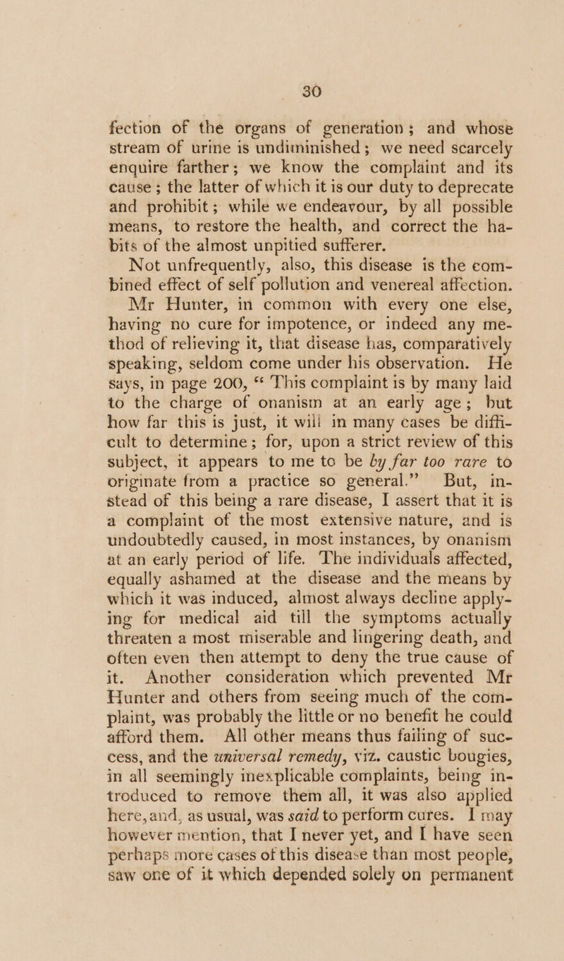 fection of the organs of generation; and whose stream of urine is undiminished ; we need scarcely enquire farther; we know the complaint and its cause ; the latter of which it is our duty to deprecate and prohibit; while we endeavour, by all possible means, to restore the health, and correct the ha- bits of the almost unpitied sufferer. Not unfrequently, also, this disease is the eom- bined effect of self pollution and venereal affection. Mr Hunter, in common with every one else, having no cure for impotence, or indeed any me- thod of relieving it, that disease has, comparatively speaking, seldom come under his observation. He says, in page 200, “ This complaint is by many laid to the charge of onanism at an early age; but how far this is just, it will in many cases be difhi- cult to determine; for, upon a strict review of this subject, it appears to me to be by far too rare to originate from a practice so general.” But, in- stead of this being a rare disease, I assert that it is a complaint of the most extensive nature, and is undoubtedly caused, in most instances, by onanism at an early period of life. ‘The individuals affected, equally ashamed at the disease and the means by which it was induced, almost always decline apply- ing for medical aid till the symptoms actually threaten a most miserable and lingering death, and often even then attempt to deny the true cause of it. Another consideration which prevented Mr Hunter and others from seeing much of the com- plaint, was probably the little or no benefit he could afford them. All other means thus failing of suc- cess, and the wniversal remedy, viz. caustic bougies, in all seemingly inexplicable complaints, being in- troduced to remove them all, it was also applied here, and, as usual, was said to perform cures. I may however mention, that I never yet, and [ have seen perhaps more cases of this disease than most people, saw one of it which depended solely on permanent