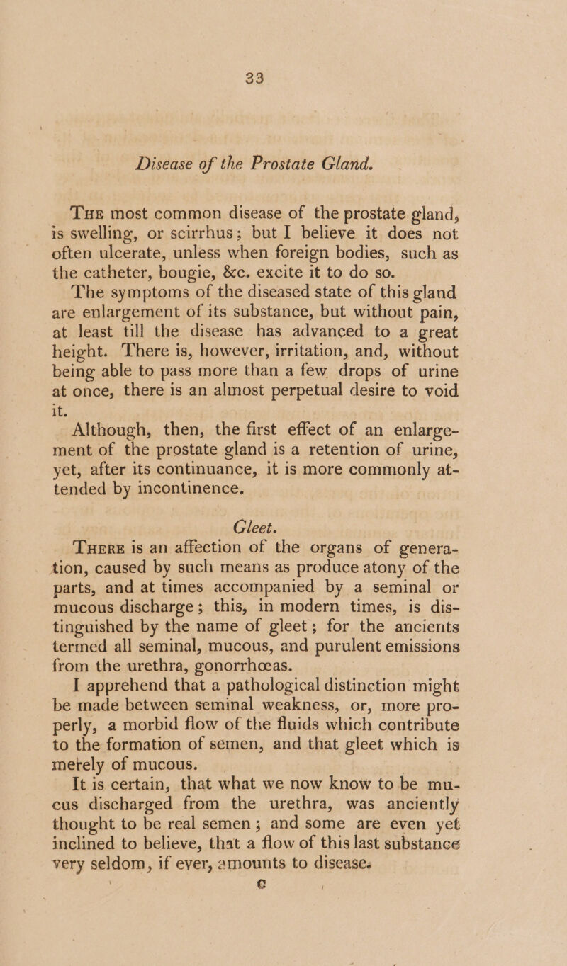 Disease of the Prostate Gland. Tue most common disease of the prostate gland, is swelling, or scirrhus; but I believe it does not often ulcerate, unless when foreign bodies, such as the catheter, bougie, &amp;c. excite it to do so. The symptoms of the diseased state of this gland are enlargement of its substance, but without pain, at least till the disease has advanced to a great height. There is, however, irritation, and, without being able to pass more than a few drops of urine at once, there is an almost perpetual desire to void if. Although, then, the first effect of an enlarge- ment of the prostate gland is a retention of urine, yet, after its continuance, it is more commonly at- tended by incontinence, Gleet. Tere is an affection of the organs of genera- tion, caused by such means as produce atony of the parts, and at times accompanied by a seminal or mucous discharge; this, in modern times, is dis- tinguished by the name of gleet; for the ancients termed all seminal, mucous, and purulent emissions from the urethra, gonorrhceas. I apprehend that a pathological distinction might be made between seminal weakness, or, more pro- perly, a morbid flow of the fluids which contribute to the formation of semen, and that gleet which is merely of mucous. | | It is certain, that what we now know to be mu- cus discharged from the urethra, was anciently thought to be real semen; and some are even yet inclined to believe, that a flow of this last substance very seldom, if ever, amounts to diseases | Cc