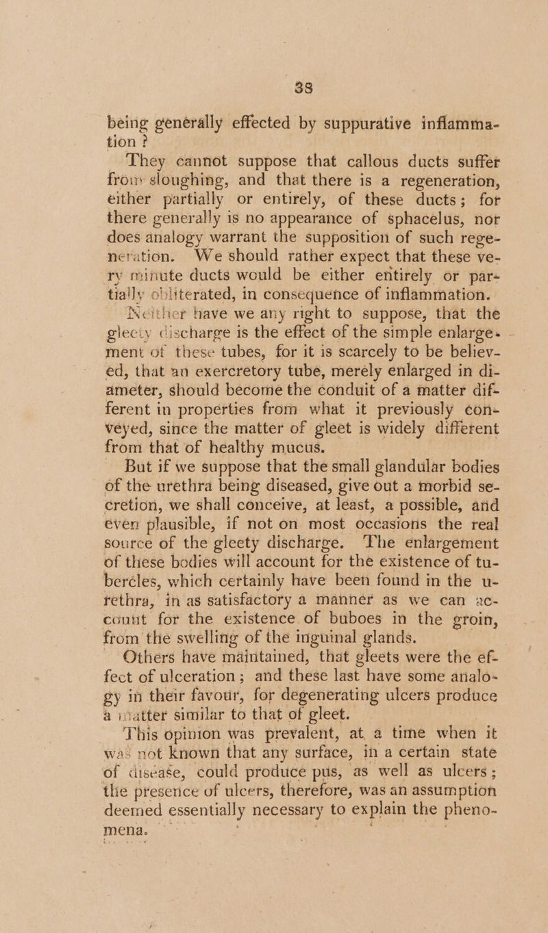 being generally effected by suppurative inflamma- tion? They cannot suppose that callous ducts suffer fro sloughing, and that there is a regeneration, either partially or entirely, of these ducts; for there generally is no appearance of sphacelus, nor does analogy warrant the supposition of such rege- neration. We should rather expect that these ve- ry minute ducts would be either entirely or par- tially ob lite rated, in consequence of inflammation. Ncither have we any right to suppose, that the gleciy discharge is the effect of the simple enlarge. . ment of these tubes, for it is scarcely to be believ- ed, that an exercretory tube, merely enlarged in di- ameter, should become the éonduit of 4 naiter dif- ferent in properties from what it previously con- veyed, since the matter of gleet is widely different from that of healthy mucus. __ - But if we suppose that the small glandular bodies of the urethra being diseased, give out a morbid se- cretion, we shall conceive, at least, a possible, and even plausible, if not on most occasions the real source of the gleety discharge. The enlargement of these bodies will account for the existence of tu- bercles, which certainly have been found in the u- rethra, in as satisfactory a manner as we can ac- count for the existence of buboes in the groin, from the swelling of the inguinal glands. - Others have maintained, that gleets were the ef- fect of ulceration; and these last have some analo- gy in their favour, for degenerating ulcers produce a matter similar to that of gleet. ‘This opinion was prevalent, at a time when it was not known that any surface, in a certain state of &lt;diséase, could produce pus, as well as ulcers ; thie preserice of ulcers, therefore, was an assumption deemed essentially necessary to explain the pheno- mena.