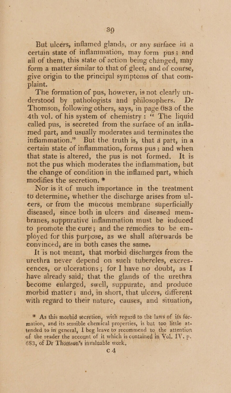 But ulcers, inflamed glands, or any surface in a certain state of inflanimation, may form pus; and all of them, this state of action being changed, may form a matter similar to that of gleet, and of course, give origin to ge principal symptoms of that com plaint. The Sirabsties of pus, however, is not clearly un- derstood by .pathologists and philosophers. Dr Thomson, following others, says, in page 683 of the Ath vol. of his system of chemistry: “* The liquid called pus, is secreted from the surface of an infla- ‘med part, and usually moderates and terminates the inflammation.” But the truth is, that 4 patt, ina certain state of inflammation, forms pus; and when that state is altered, the pus is not formed. It is not the pus which moderates the inflammation, but the change of condition in the inflamed part, which modifies the secretion. * Nor is it of much importance in the treatment to determine, whether the discharge arises from ul- cers, or from the mucous membrane superficially diseased, since both in ulcers and diseased mem- branes, supptrative inflammation must be mduced to promote the cure; and the remedies to be em- ployed for this purpose, as we shall afterwards be convinced, are in both cases the same. It is not méant, that morbid discharges from the urethra never depend on such tubercles, excres- cences, or ulcerations; for I have no doubt, as I have already said; that the glands of the urethra become enlarged, swell, suppurate, and produce morbid matter; and, in short, that ulcers, different with regard to their natyre, causes, and situation, _* As this morbid secretion, with regard to the laws of its for- mation, and its sensible chemical properties, is but too litile at- tended to in general, | beg leave to recommend to the attention of the reader the accoynt of it which is contained in ‘Vol. EV sp. 683, of Dr Thomison’s invaluable work, CA
