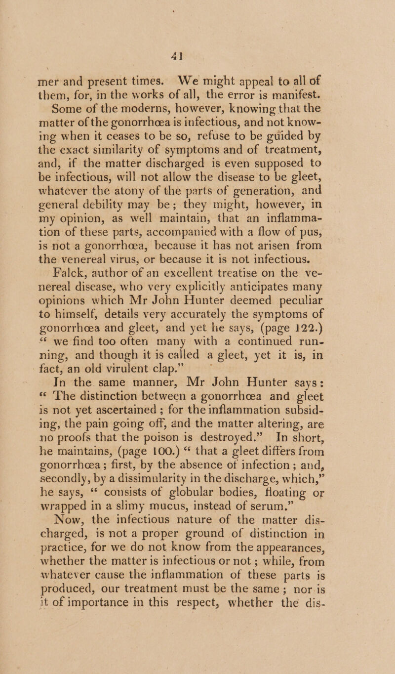 al mer and present times. We might appeal to all of them, for, in the works of all, the error is manifest. Some of the moderns, however, knowing that the matter of the gonorrhea is infectious, and not know- ing when it ceases to be so, refuse to be guided by the exact similarity of symptoms and of treatment, and, if the matter discharged is even supposed to be infectious, will not allow the disease to be gleet, whatever the atony of the parts of generation, and general debility may be; they might, however, in my opinion, as well maintain, that an inflamma- tion of these parts, accompanied with a flow of pus, is not a gonorrhoea, because it has not arisen from the venereal virus, or because it is not infectious. Falck, author of an excellent treatise on the ve- nereal disease, who very explicitly anticipates many opinions which Mr John Hunter deemed peculiar to himself, details very accurately the symptoms of gonorrhoea and gleet, and yet he says, (page 122.) ** we find too often many with a continued run- ning, and though it is called a gleet, yet it is, in fact, an old virulent clap.” In the same manner, Mr John Hunter says: ** The distinction between a gonorrhoea and gleet is not yet ascertained ; for the inflammation subsid- ing, the pain going off, and the matter altering, are no proofs that the poison is destroyed.” In short, he maintains, (page 100.) “ that a gleet differs from gonorrhea; first, by the absence of infection; and, secondly, by a dissimularity in the discharge, which,” he says, “* consists of globular bodies, floating or wrapped in a slimy mucus, instead of serum.” Now, the infectious nature of the matter dis- charged, is not a proper ground of distinction in practice, for we do not know from the appearances, whether the matter is infectious or not ; while, from whatever cause the inflammation of these parts is produced, our treatment must be the same; nor is it of importance in this respect, whether the dis-