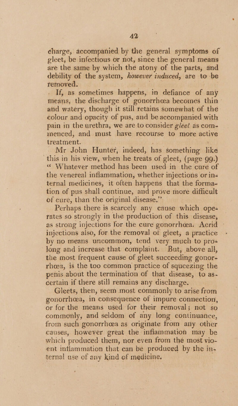 A2 charge, accompanied by the general symptoms of gleet, be infectious or not, since the general means are the same by which the atony of the parts, and debility of the system, however induced, are to be removed. If, as sometimes happens, in defiance of any means, the discharge of gonorrhoea becomes thin - and watery, though it still retains somewhat of the colour and opacity of pus, and be accompanied with pain in the urethra, we are to consider gleel as com- menced, and must have recourse to more active treatment. _ Mr John Hunter, indeed, has something like this in his view, when he treats of gleet, (page 9g.) «&lt; Whatever method has been used in the cure of the venereal inflammation, whether injections or in- ternal medicines, it often happens that the forma- tion of pus shall continue, and prove more difficult of cure, than the original disease.” Perhaps there is scarcely any cause which ope- rates so strongly in the production of this disease, as strong injections for the cure gonorrhoea. Acrid injections also, for the removal of gleet, a practice by no means uncommon, tend very much to pros long and increase that complaint. But, above all, the most frequent cause of gleet succeeding gonor- rhoea, is the too common practice of squeezing the penis. about the termination of that disease, to as- certain if there still remains any discharge. Gleets, then, seem most commonly to arise from gonorrhoea, in consequence of impure connection, or for the means used for their removal; not so commonly, and seldom of any long continuance, from such gonorrheea as originate from any other causes, however great the inflammation may be which produced them, nor even from the most vio- ent inflammation that can be produced by the in- ternal use of any kind of medicine.
