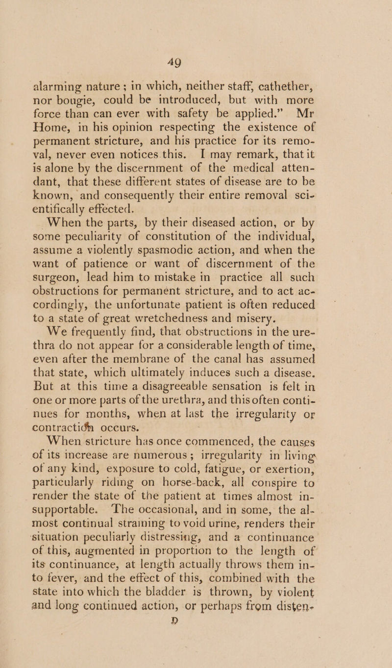 AQ alarming nature ; in which, neither staff, cathether, nor bougie, could be introduced, but with more force than can ever with safety be applied.” Mr Home, in his opinion respecting the existence of permanent stricture, and his practice for its remo- val, never even notices this. I may remark, that it is alone by the discernment of the medical atten- dant, that these different states of disease are to be known, and consequently their entire removal sci- entifically effected. When the parts, by their diseased action, or by some peculiarity of constitution of the individual, assume a violently spasmodic action, and when the want of patience or want of discernment of the surgeon, lead him to mistake in practice all such obstructions for permanent stricture, and to act ac- cordingly, the unfortunate patient is often reduced to a state of great wretchedness and misery. We frequently find, that obstructions in the ure- thra do not appear for aconsiderable length of time, even after the membrane of the canal has assumed that state, which ultimately induces such a disease. But at this time a disagreeable sensation is felt in one or more parts of the urethra, and this often conti- nues for months, when at last the irregularity or contraction occurs. | When stricture has once commenced, the causes of its increase are numerous; irregularity in livings of any kind, exposure to cold, fatigue, or exertion, particularly riding on horse-back, all conspire to render the state of the patient at times almost in- supportable. ‘The occasional, and in some, the al- | most continual straining to void urine, renders their situation peculiarly distressing, and a continuance of this, augmented in proportion to the length of its continuance, at length actually throws them in- to fever, and the effect of this, combined with the state into which the bladder is thrown, by violent and long continued action, or perhaps from disten- D