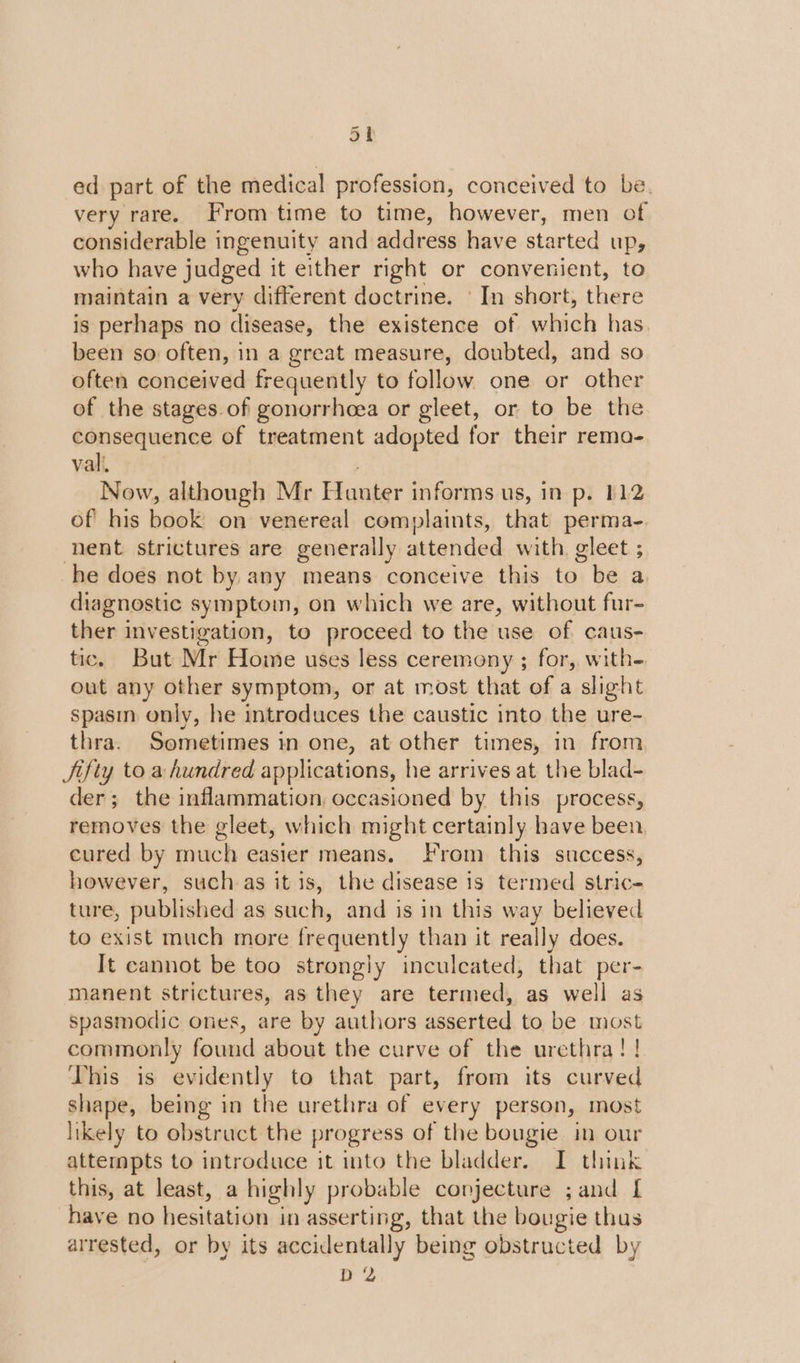 Sh ed part of the medical profession, conceived to be. very rare. From time to time, however, men of considerable ingenuity and address have started up, who have judged it either right or convenient, to maintain a very different doctrine. ' In short, there is perhaps no disease, the existence of which has been so often, in a great measure, doubted, and so often conceived frequently to follow one or other of the stages of gonorrhoea or gleet, or to be the consequence of treatment adopted for their rema- vali. Now, although Mr Hanter informs us, in p. 112 of his book on venereal complaints, that perma-. nent strictures are generally attended with. gleet ; he does not by any means conceive this to be a diagnostic symptom, on which we are, without fur- ther investigation, to proceed to the use of caus- tic. But Mr Home uses less ceremony ; for, with- out any other symptom, or at most that of a slight spasm only, he introduces the caustic into the ure- thra. Sometimes in one, at other times, in from Jifty to a hundred applications, he arrives at the blad- der; the inflammation, occasioned by this process, removes the gleet, which might certainly have been cured by much easier means. From this success, however, such as it is, the disease is termed stric- ture, published as such, and is in this way believed to exist much more frequently than it really does. It cannot be too strongly inculeated, that per- manent strictures, as they are termed, as well as spasmodic ones, are by authors asserted to be most commonly found about the curve of the urethra! !. This is evidently to that part, from its curved shape, being in the urethra of every person, most likely to obstruct the progress of the bougie in our attempts to introduce it into the bladder. I think this, at least, a highly probable conjecture ; and [ have no hesitation in asserting, that the bougie thus arrested, or by its accidentally being obstructed by D 2