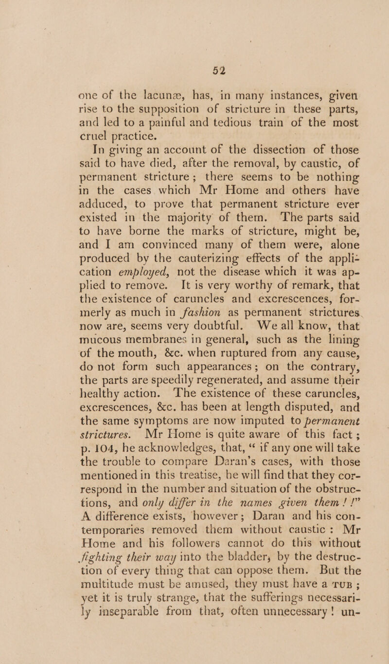 one of the lacunz, has, in many instances, given rise to the supposition of stricture in these parts, and led to a painful and tedious train of the most cruel practice. | In giving an account of the dissection of those said to have died, after the removal, by caustic, of permanent stricture; there seems to be nothing in the cases which Mr Home and others have adduced, to prove that permanent stricture ever existed in the majority of them. ‘The parts said to have borne the marks of stricture, might be, and I am convinced many of them were, alone produced by the cauterizing effects of the appli- cation employed, not the disease which it was ap- plied to remove. It is very worthy of remark, that the existence of caruncles and excrescences, for- merly as much in fashion as permanent strictures. now are, seems very doubtful. We all know, that mucous membranes in general, such as the lining of the mouth, &amp;c. when ruptured from any cause, do not form such appearances; on the contrary, the parts are speedily regenerated, and assume their healthy action. The existence of these caruncles, excrescences, &amp;c. has been at length disputed, and the same symptoms are now imputed to permanent strictures. Mr Home is quite aware of this fact ; p- 104, he acknowledges, that, “* if any one will take the trouble to compare Daran’s cases, with those mentioned in this treatise, be will find that they cor- respond in the number and situation of the obstruc- tions, and only differ in the names given them! !” A difference exists, however; Daran and his con- temporaries removed them without caustic: Mr Home and his followers cannot do this without Jjighting their way into the bladder; by the destruc- tion of every thing that can oppose them. But the multitude must be amused, they must have a rus ; yet it is truly strange, that the sufferings necessari- ly inseparable from that, often unnecessary! un-