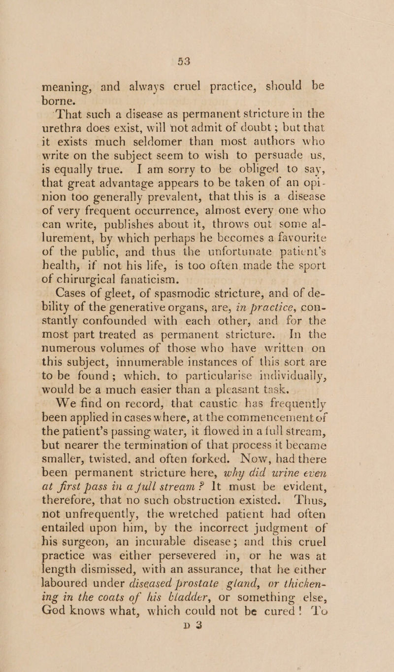 meaning, and always cruel practice, should be borne. ‘That such a disease as permanent stricture in the urethra does exist, will not admit of doubt; but that it exists much seldomer than most authors who write on the subject seem to wish to persuade us is equally true. I am sorry to be obliged to say, that great advantage appears to be taken of an opi- nion too generally prevalent, that this is a disease of very frequent occurrence, almost every one who can write, publishes about it, throws out some a- lurement, by which perhaps he becomes a favourite of the public, and thus the unfortunate ehudnts health, if not his life, is too often made the sport of chirurgical fanaticism. Cases of gleet, of spasmodic stricture, and of de- bility of the generative organs, are, in practice, con- stantly confounded with anh other, and for the most part treated as permanent stricture. In the numerous volumes of those who have written on this subject, innumerable instances of this sort are to be found; which, to particularise individually, would be a much easier than a pleasant task. We find on record, that caustic has frequently been applied in cases where, at the commencement of the patient’s passing water, it flowed in a full stream, but nearer the termination of that process it became smaller, twisted, and often forked. Now, had there been permanent stricture here, why did urine even at first pass in a full stream ? It must be evident, therefore, that no such obstruction existed. ‘Thus, not unfrequently, the wretched patient had often entailed upon him, by the incorrect judgment of his surgeon, an incurable disease; and this cruel practice was either persevered in, or he was at length dismissed, with an assurance, that he either laboured under diseased prostate gland, or thichen- ing in the coats of his bladder, or something else, God knows what, which could not be cured! To D3