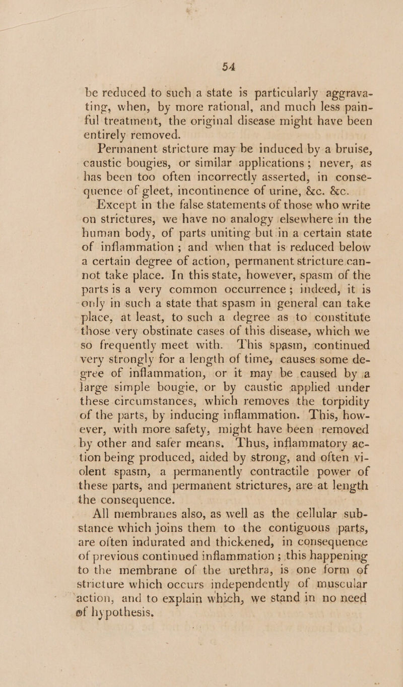 5A be reduced to such a state is particularly aggrava- ting, when, by more rational, and much less pain- ful treatment, the original disease might have been entirely removed. Permanent stricture may be induced by a bruise, caustic bougies, or similar applications; never, as has been too often incorrectly asserted, in conse- ~ quence of gleet, incontinence of urine, &amp;c. &amp;c. Except in the false statements of those who write on strictures, we have no analogy elsewhere in the human body, of parts uniting but in a certain state of inflammation ; and when that is reduced below a certain degree of action, permanent stricture can- not take place. In this state, however, spasm of the parts 1s a very common occurrence ; indeed, it is only in such a state that spasm in general can take place, at least, to such a degree as to constitute those very obstinate cases of this disease, which we so frequently meet with. ‘This spasm, continued very strongly for a length of time, causes some de- gree of inflammation, or it may be caused by a large simple bougie, or by caustic applied under these circumstances, which removes the torpidity of the parts, by inducing inflammation. This, how- ever, with more safety, might have been removed _by otha: and safer means. ‘Thus, inflammatory ac- tion being produced, aided by strong, and often vi- olent spasm, a permanently contractile power of these parts, and permanent strictures, are at length | the consequence. All membranes also, as well as the cellular sub- stance which joins them to the contiguous parts, are often indurated and thickened, in consequence of previous continued inflammation ; this happening to the membrane of the urethra, 1s one form of stricture which occurs independently of muscular ‘action, and to explain which, we stand in no need of hypothesis,