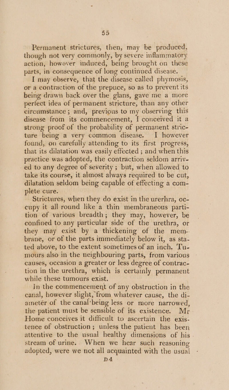 Permanent strictures, then, may be produced, though not very commonly, by severe inflammatory action, however induced, being brought on these parts, in consequence of long continued disease. I may observe, that the disease called phymosis, or a contraction of the prepuce, so as to prevent its being drawn back over the glans, gave me a more perfect idea of permanent stricture, than any other circumstance ; and, previous to my observing this disease from its commencement, I conceived it a strong proof of the probability of permanent stric- ture being a very common disease. I however found, on carefully attending to its first progress, that its dilatation was easily effected ; and when this practice was adopted, the contraction seldom arriv- ed to any degree of severity ; but, when allowed to take its course, it almost always required to be cut, dilatation seldom being capable of effecting a com- plete cure. Strictures, when they do exist in the urerhra, oc- cupy it all round like a thin membraneous parti- tion of various breadth; they may, however, be confined to any particular side of the urethra, or they may exist by a thickening of the mem-. brane, or of the parts immediately below it, as sta- ted above, to the extent sometimes of an inch. Tu- mours also in the neighbouring parts, from various causes, occasion a greater or less degree of contrac- tion in the urethra, which is certainly permanent while these tumours exist. in the commencement of any obstruction in the canal, however slight, from whatever cause, the di- ametér of the canal'being less or more narrowed, the patient must be sensible of its existence. Mr Home conceives it difficult to ascertain the exis- tence of obstruction; unless the patient has been attentive to the usual healthy dimensions of his stream of urine.. When we hear such reasoning adopted, were we not all acquainted with the usua! D4
