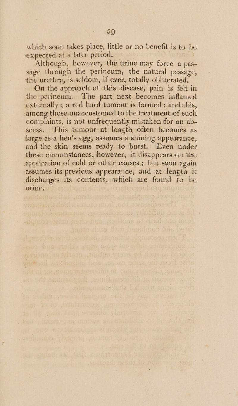 which soon takes place, little or no benefit is to be expected at a later period. | Although, however, the urine may force a pas- sage through the perineum, the natural passage, the urethra, is seldom, if ever, totally obliterated. On the approach of this disease, pain is felt in the perineum. ‘he part next becomes inflamed externally ; a red hard tumour is formed ; and ‘this, among those unaccustomed to the treatment of such complaints, is not unfrequently mistaken for an ab- scess. This tumour at length often becomes as large asa hen’s egg, assumes a shining appearance, and the skin seems ready to burst. Even under these circumstances, however, it disappears-on the application of cold or other causes ; but soon again assumes its previous appearance, and at length it discharges its contents, which are found to be urine.