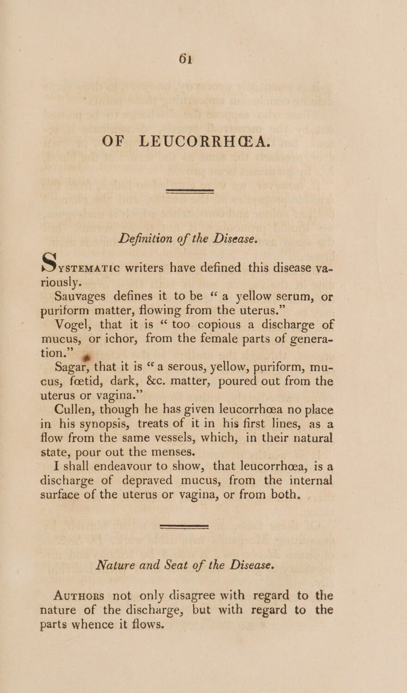 OF LEUCORRHGA. Definition of the Disease. Ph chocupaitic writers have defined this disease ya- riously. Sauvages defines it to be “a yellow serum, or puriform matter, flowing from the uterus.” Vogel, that it is “ too copious a discharge of mucus, or ichor, from the female parts of genera- tion.” Sagar, that it is “a serous, yellow, puriform, mu- cus, foetid, dark, &amp;c. matter, poured out from the uterus or vagina.” Cullen, though he has given leucorrheea no place | in his synopsis, treats of it in his first lines, as a flow from the same vessels, which, in their natural state, pour out the menses. I shall endeavour to show, that leucorrheea, is a discharge of depraved mucus, from the internal surface of the uterus or vagina, or from both. Nature and Seat of the Disease. AutHors not only disagree with regard to the nature of the discharge, but with regard to the parts whence it flows.