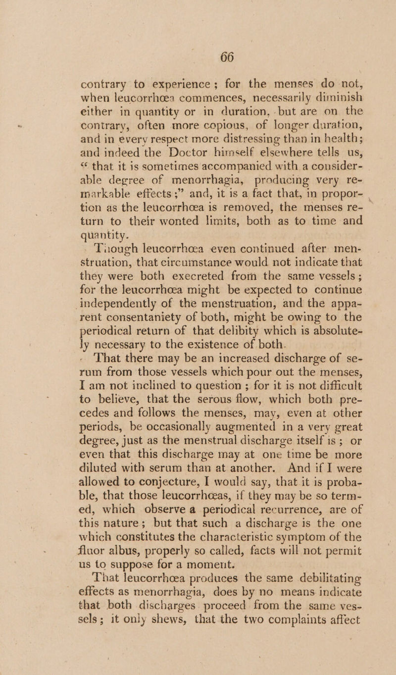 contrary to experience; for the menses do not, when leucorrhoea commences, necessarily diminish either in quantity or in duration, but are on the contrary, often more copious, of longer duration, and in every respect more distressing than in health; and indeed the Doctor himself elsewhere tells us, “* that it is sometimes accompanied with a ronsulek able degree of menorrhagia, producing very re- markable effects ;” and, it is a fact that, in propor- | tion as the leucorrhcea is removed, the menses re- turn to their wonted limits, both as to time and quantity. | _ Tuough leucorrhoea even continued after men- struation, that circumstance would not indicate that they were both execreted from the same vessels ; for the leucorrhoea might be expected to continue independently of the menstruation, and the appa- rent consentaniety of both, might be owing to the periodical return of that delibity which is absolute- ly necessary to the existence of both. That there may be an increased discharge of se- rum from those vessels which pour out the menses, I am not inclined to question ; for it is not difficult to believe, that the serous flow, which both pre- cedes and follows the menses, may, even at other periods, be occasionally augmented in a very great degree, just as the menstrual discharge itself is ; or even that this discharge may at one time be more diluted with serum than at another. And if I were allowed to conjecture, I would say, that it is proba- ble, that those leucorrhceas, if they may be so term- ed, which observe a periodical recurrence, are of this nature; but that such a discharge is the one which constitutes the characteristic symptom of the fluor albus, properly so called, facts will not permit us to suppose for a moment. That leucorrhcea produces the same debilitating effects as menorrhagia, does by no means indicate that both discharges. proceed from the same ves- sels; it only shews, that the two complaints affect