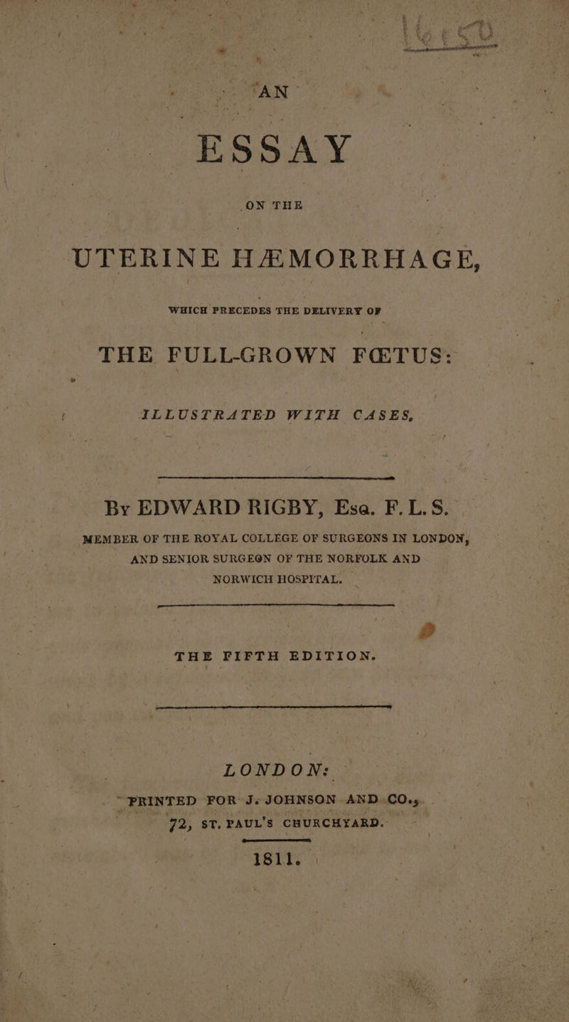 ESSAY UTERINE HAMORRHAGE, WHICH PRECEDES THE DELIVERY OF THE FULL-GROWN FETUS: ILLUSTRATED WITH CASES, By EDWARD RIGBY, Esa. F.L.S. MEMBER OF THE ROYAL COLLEGE OF SURGEONS IN LONDON, AND SENIOR SURGEON OF THE NORFOLK AND NORWICH HOSPITAL. I a RR ER A a» THE FIFTH EDITION. LONDON: _. PRINTED FOR J. rks ral tee AND. 0045 72, st. PAUL'S ‘CHURCHYARD. 1811.