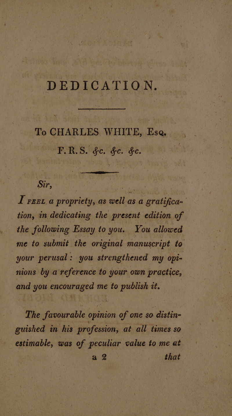 DEDICATION. To CHARLES WHITE, Esa PC RES Ope Maer ige. Sir, Bae I rrex a propriety, as well as a gratifica- tion, in dedicating the present edition of the following Essay to you. You allowed me to submit the original manuscript to your perusal: you strengthened my opt- nions by a reference to your own practice, and you encouraged me to publish zt. The favourable opinion of one so distin- guished in his profession, at all times so estimable, was of peculiar value to me at