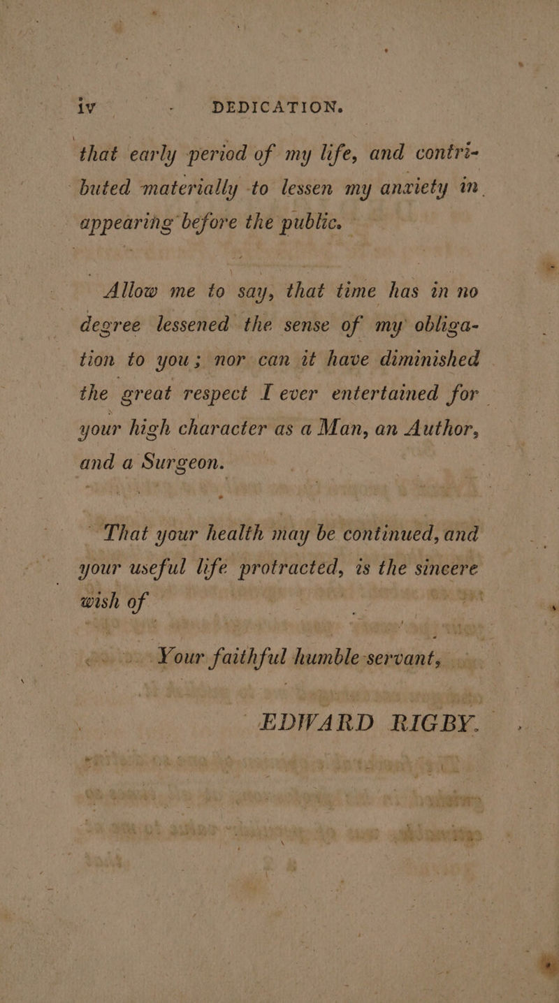 wes Ss OSBEDICA TION. ‘that early period of my life, and contri- buted materially to lessen my anxiety in. appearing before the public. Allow me to say, that time has in no degree lessened the sense of my obliga- tion to you; nor can it have diminished | the great respect I ever entertained for your high character as a Man, an Author, and a Surgeon. “That your health may be continued, and your useful life Ha is the sincere wish ie , er Yo our faith Pie ie ‘ser vant, EDWARD “i