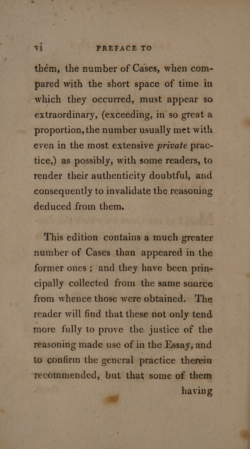 thém, the number of Cases, when com- pared with the short space of time in which they occurred, must appear so extraordinary, (exceeding, in so great a proportion, the number usually met with. even in the most extensive private prac- tice,) as possibly, with some readers, to render their authenticity doubtful, and consequently to invalidate the reasoning deduced from them. This edition contains a much greater number of Cases than appeared in the former ones ; and they have been prin- cipally collected from the same source from whence those were obtained. The reader will find that these not only tend — - more fully to prove the justice of the reasoning made use of in the Essay, and to confirm the general practice therein ‘ecommended; but that some of them hayin