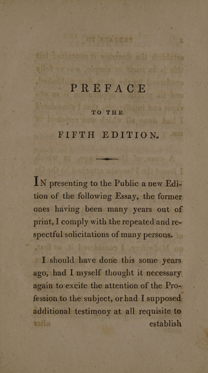 3 ‘TO THE : FIFTH EDITION. In presenting to the Public a new Edi- tion of the following Essay, the former ones having been many years out of print, I comply with the repeated and re- | spectful solicitations of many persons, I should, have done this some: years ago, had I myself thought it necessary again to excite the attention of the Pro- fession to the subject, or had I supposed. additional testimony at all requisite to Dis : establish