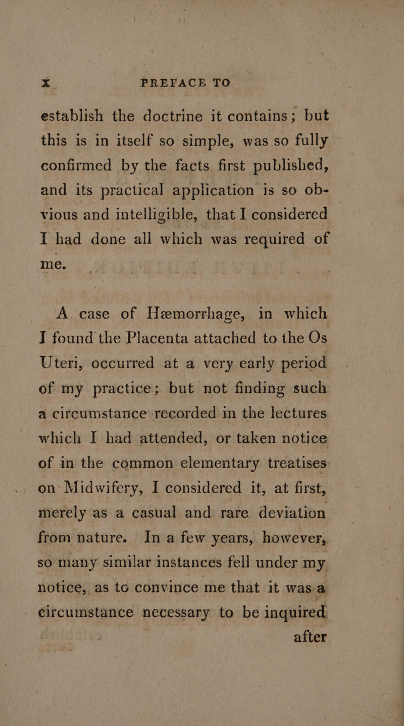 establish the doctrine it contains; but this is in itself so simple, was so fully confirmed by the facts first published, and its practical application is so ob- vious and intelligible, that I considered — I had done all which was required of me. A case of Hemorrhage, in which I found the Placenta attached to the Os Uteri, occurred at a very early period of my practice; but not finding such a circumstance recorded in the lectures which I had attended, or taken notice of in the common elementary treatises on: Midwifery, I considered it, at first, merely as a casual and: rare deviation from nature. In a few years, however, so many similar instances fell under my. notice, as to convince me that it was a circumstance necessary to be inquired, | after