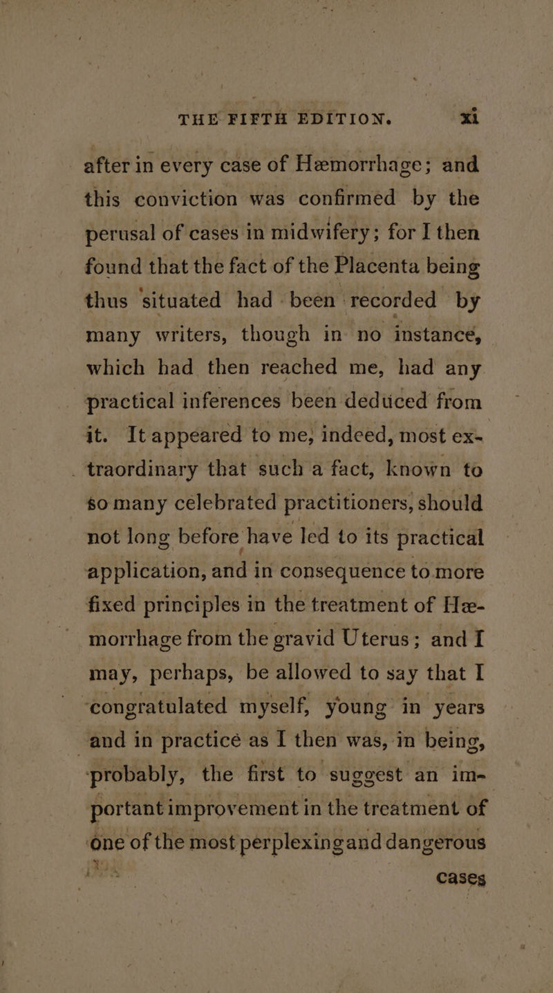 after in every case of Hemorrha ge; and this conviction was confirmed by the perusal of cases in midwifery; for I then found that the fact of the Placenta being thus situated had - been ‘ recorded | by many writers, though in no instance, which had then reached me, had any practical inferences been deduced from it. It appeared to me; indeed, most ex- _traordinary that such a fact, known to so many celebrated practitioners, should not long before have led to its practical application, aud in consequence to more fixed principles in the treatment of Hx- morrhage from the gravid Uterus; and I may, perhaps, be allowed to say that I “congratulated myself, young in years and in practice as I then was, in being, ‘probably, the first to suggest an im- portant improvement in the treatment of ‘one of the most perplexing and dangerous cases