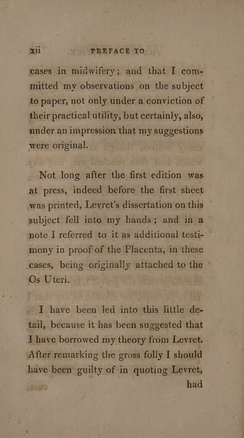 cases in midwifery; and that I com- mitted my observations on the subject to paper, not only under a conviction of their practical utility, but certainly, also, under an impression that my suggestions were original. Not long after the first edition was at press, indeed before the first sheet was printed, Levret’s dissertation on this © subject fell into my hands; and in a note I referred to it as additional testi- © ‘mony in proofof the Placenta; in these cases, being originally attached to the ° Os Uteri. I have been Jed into this little de- tail, because it has been suggested that I have borrowed my theory from Levret. After remarking the gross folly I should have. been> guilty of: in | quotin g Levret, | had