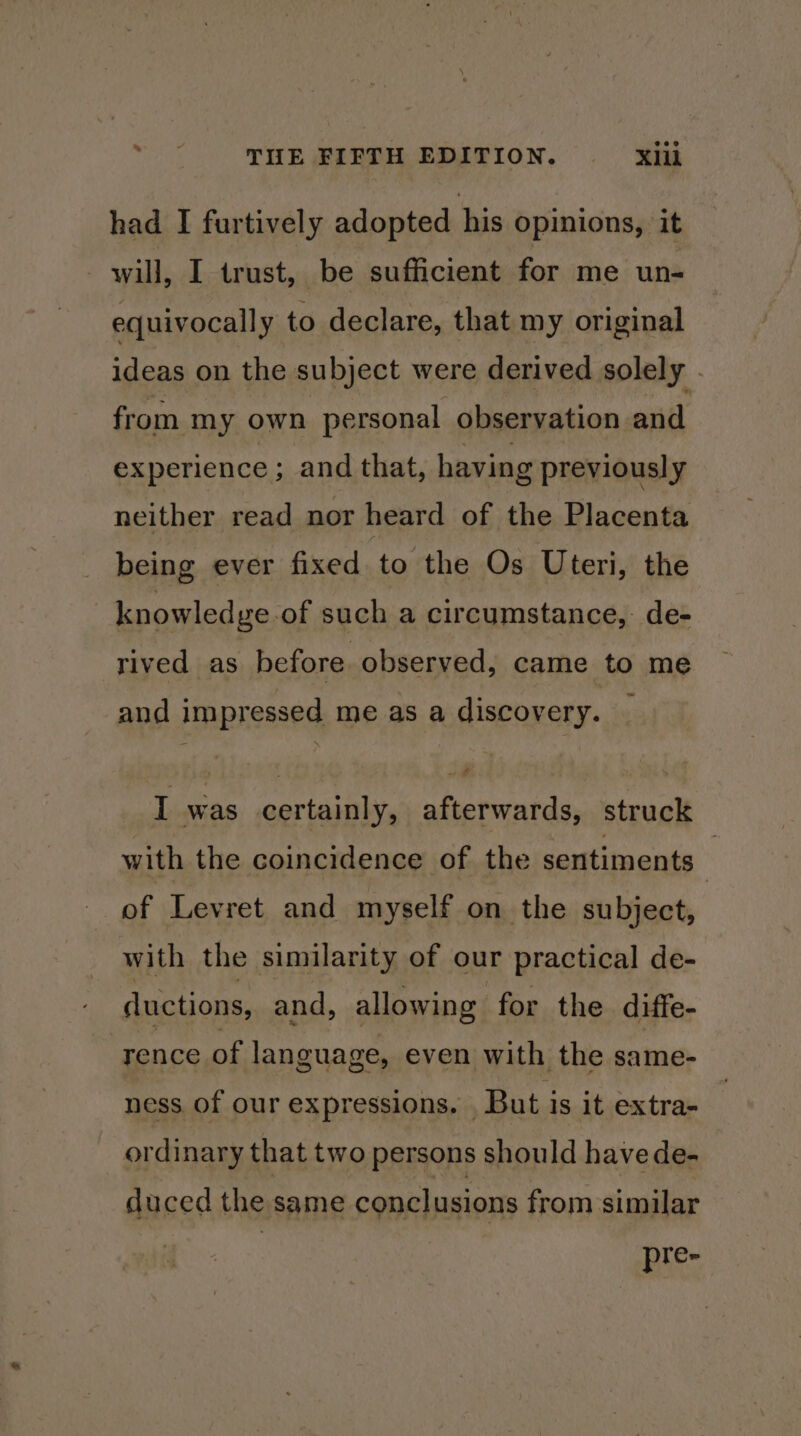 had I furtively adopted his opinions, it - will, I trust, be sufficient for me un- equivocally to declare, that my original ideas on the subject were derived solely . from my own personal observation and experience ; and that, having previously neither read nor heard of the Placenta being ever fixed to the Os Uteri, the knowledge of such a circumstance, de- rived as before observed, came to me and impressed me as a discovery. I was certainly, afterwards, struck with the coincidence of the sentiments — of Levret and myself on the subject, with the similarity of our practical de- ductions, and, allowing for the diffe- rence of language, even with the same- ness. of our expressions. | But is it extra- ordinary that two persons should have de- duced the same conclusions from similar pre-
