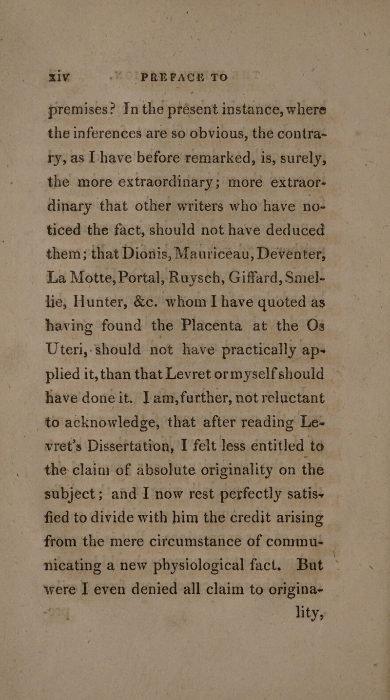 premises? In the présent instance, where the inferences are so obvious, the contra- ry, as have before remarked, is, surely, the more extraordinary; more extraor- dinary that other writers who have no- ticed the fact, should not have deduced them; that Dionis, Mauriceau, Deventer; La Motte, Portal, Ruysch, Giffard, Smel- lie, Hunter, &amp;c. whom I have quoted as having found the Placenta at the Os Uteri,- should not have practically ap- plied it, than that Levret or myself should | have done it. J am, further, not reluctant to acknowledge, that after reading Le- vret’s Dissertation, I felt less entitled to the claim of absolute originality on the subject; and I now rest perfectly satis+ fied to divide with him the credit arising from the mere circumstance of commu- nicating a new physiological fact. But ~ were I even denied all claim to origina- | lity,