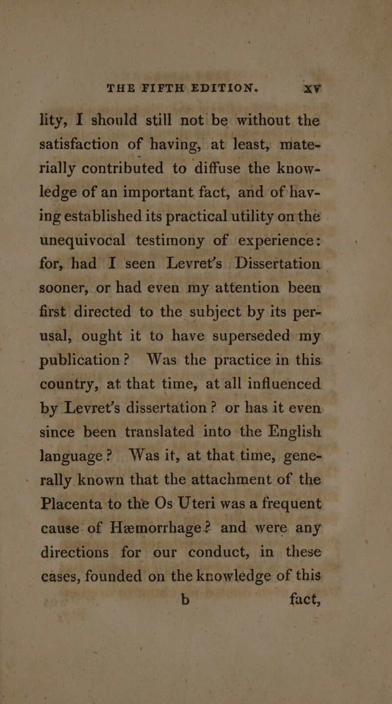 lity, I should still not be without the satisfaction of having, at least, mate- rially contributed to diffuse the know- ledge of an important fact, and of hav- ing established its practical utility onthe unequivocal testimony of experience: — for, had I seen Levret’s Dissertation | - sooner, or had even my attention been first directed to the subject by its per- usal, ought it to have superseded my publication? Was the practice in this country, at that time, at all influenced by Levret’s dissertation ? or has it even since been translated into the English language ? Was it, at that time, gene- rally known that the attachment of the Placenta to the Os Uteri was a frequent cause. of Hemorrhage? and were any directions for our conduct, in these eases, founded on the knowledge of this | sid «visas ~ ae,