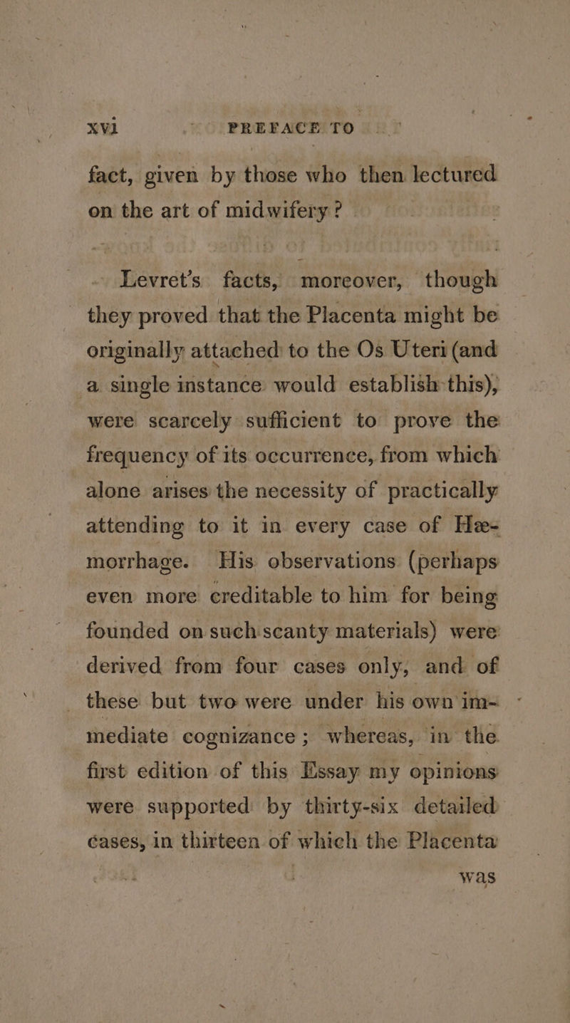 fact, given by those who then lectured on the art of midwifery? ~ - Levret’s facts, moreover, though - they proved that the Placenta might be originally attached to the Os Uteri (and a single instance would establish this), were scarcely sufficient to prove the frequency of its occurrence, from which alone arises the necessity of practically attending to it in every case of He morrhage. His observations (perhaps even more creditable to him for being founded on such scanty materials) were’ derived from four cases only, and of these but two were under his own im= mediate cognizance ; whereas, in the first. edition of this Essay my opinions were supported by thirty-six detailed éases, in thirteen of which. the Placenta was