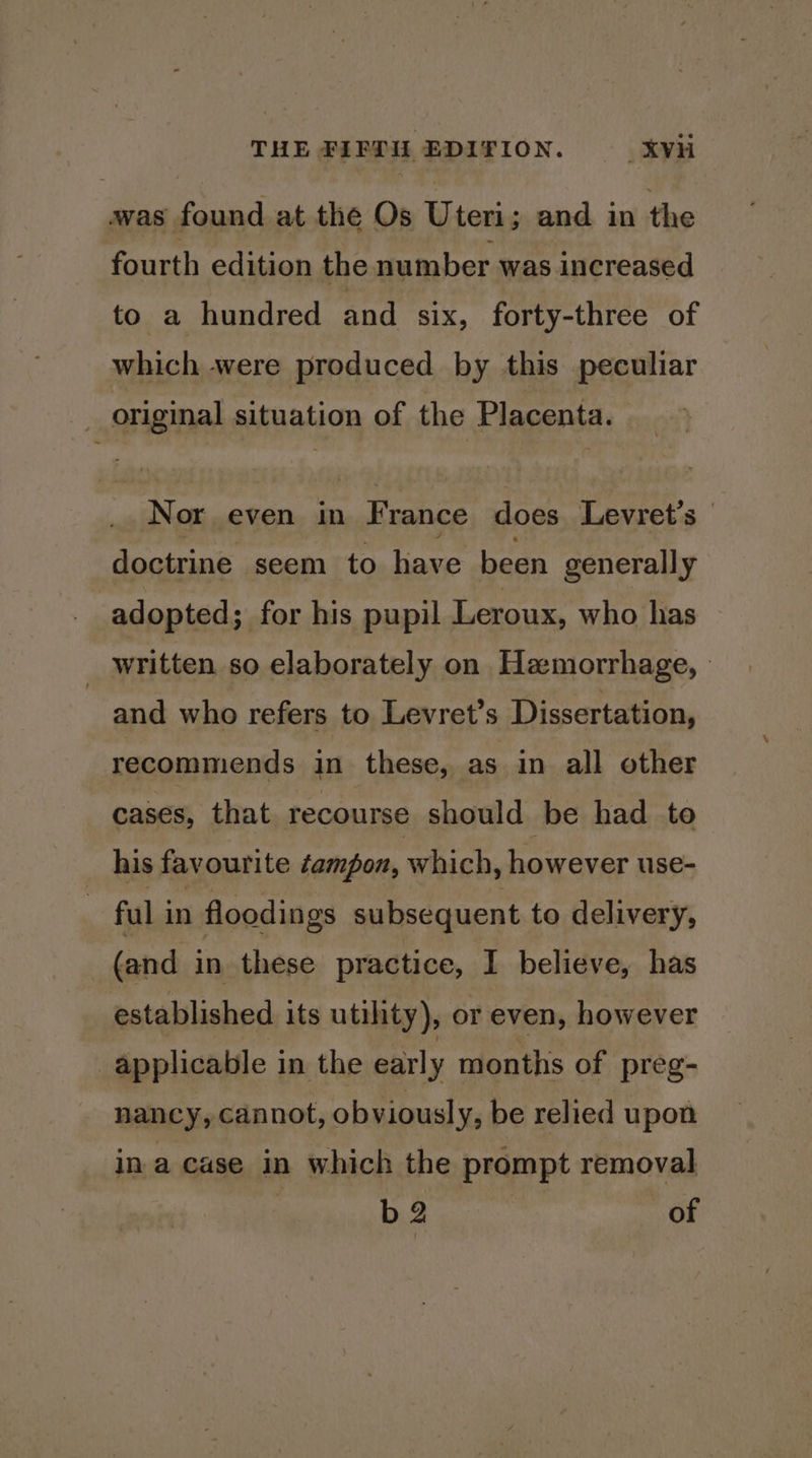 was Pa at the Os Uteri; and in the fourth edition the number was increased to a hundred and six, forty-three of which were produced by this peculiar _ original situation of the Placenta. Nor even in France does Levret’s - doctrine seem to have been generally adopted; for his pupil Leroux, who has _ written so elaborately on Hemorrhage, - and who refers to Levret’s Dissertation, recommends in these, as in all other cases, that recourse should be had to _ his favourite tampon, which, however use- | ful in floodings subsequent to delivery, (and in these practice, I believe, has established. its utility), or even, however applicable in the early months of preg- nancy, cannot, obviously, be relied upon in a case in which the prompt removal | b2 of