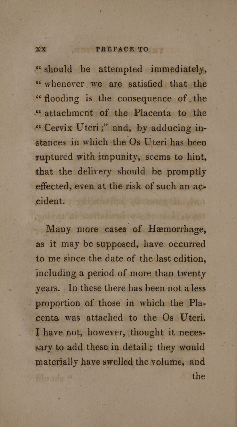 should be attempted immediately, ‘“‘ whenever. we are satisfied that. the “flooding is the consequence of _the 5A attachment of the Placenta to the “Cervix Uteri;” and, by adducing in- stances in which the Os Uteri has been ruptured with impunity, seems to hint, that the delivery should be promptly effected, even at the risk of such an ac- cident. Many more cases of Hemorrhage, as it may be supposed, have occurred to me since the date of the last edition, including a period of more than twenty years. In these there has been not a less _ proportion of those in which the Pla- centa was attached to the Os Uteri. ‘Ihave not, however, thought it neces- sary to add these in detail; they would materially have swelled the volume, and the