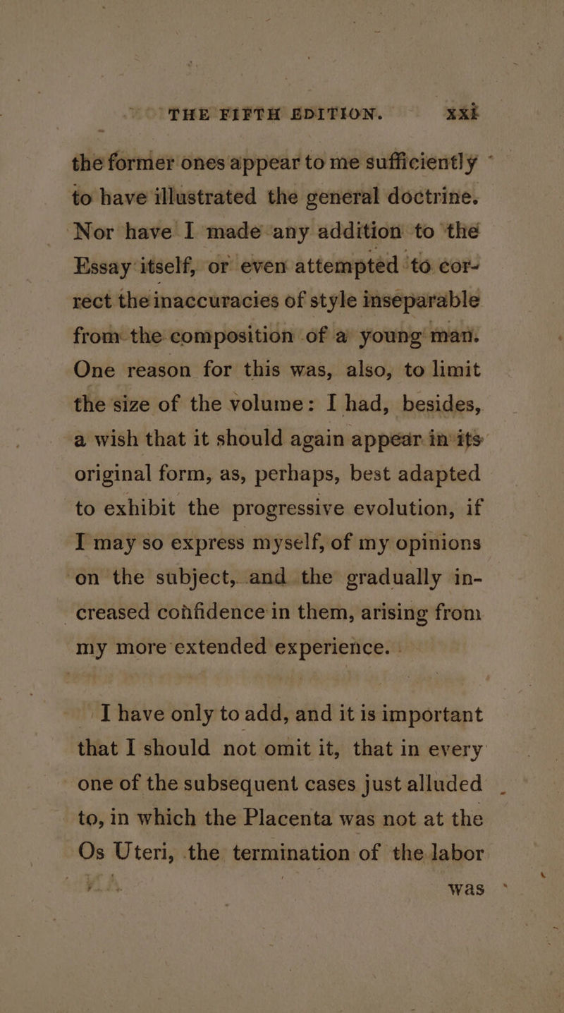 the former ones appear to me sufficiently ~ to have illustrated the general doctrine. ‘Nor have I made any addition to the Essay itself, or even attempted ‘to. cor. rect the inaccuracies of style inseparable from the composition of a young’ man. One reason for this was, also, to limit the size of the volume: I had, besides, a wish that it should again appear in its: original form, as, perhaps, best adapted to exhibit the progressive evolution, if I may so express myself, of my opinions on the subject, and the eradually in- creased confidence in them, arising from my more extended experience. | - Thave only to add, and it is important that I should not omit it, that in every one of the subsequent cases just alluded to, in which the Placenta was not at the Os Uteri, the termination of the labor an was
