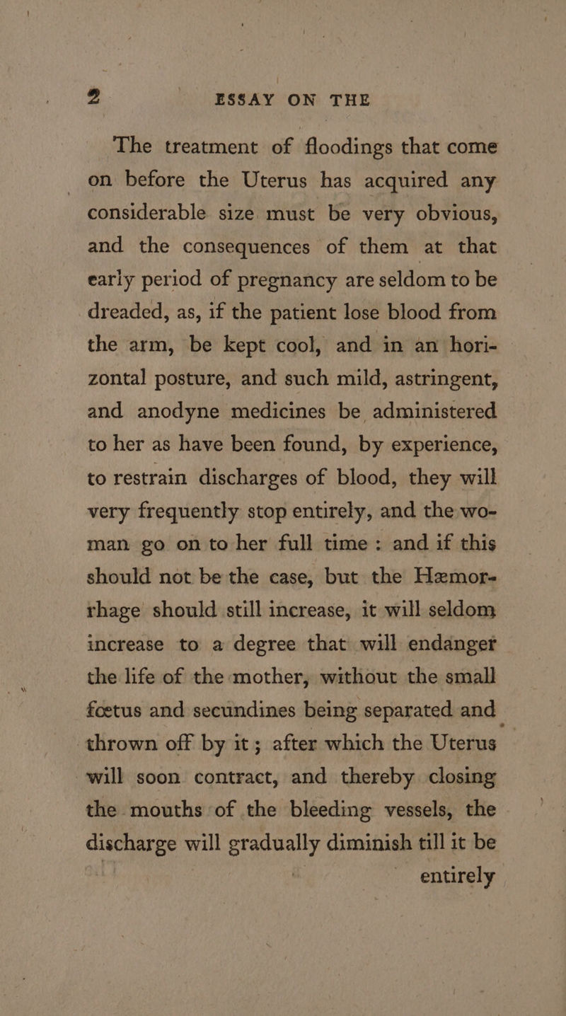 The treatment of floodings that come _ on before the Uterus has acquired any considerable size must be very obvious, and the consequences of them at that early period of pregnancy are seldom to be dreaded, as, if the patient lose blood from the arm, be kept cool, and in an hori- zontal posture, and such mild, astringent, and anodyne medicines be administered to her as have been found, by experience, to restrain discharges of blood, they will very frequently stop entirely, and the wo- man go on to her full time: and if this should not be the case, but the Hzemor- rhage should still increase, it will seldom increase to a degree that will endanger the life of the mother, without the small foetus and secundines being separated and thrown off by it; after which the Uterus © will soon contract, and thereby closing the mouths of the bleeding vessels, the discharge will cen diminish till it be entirely