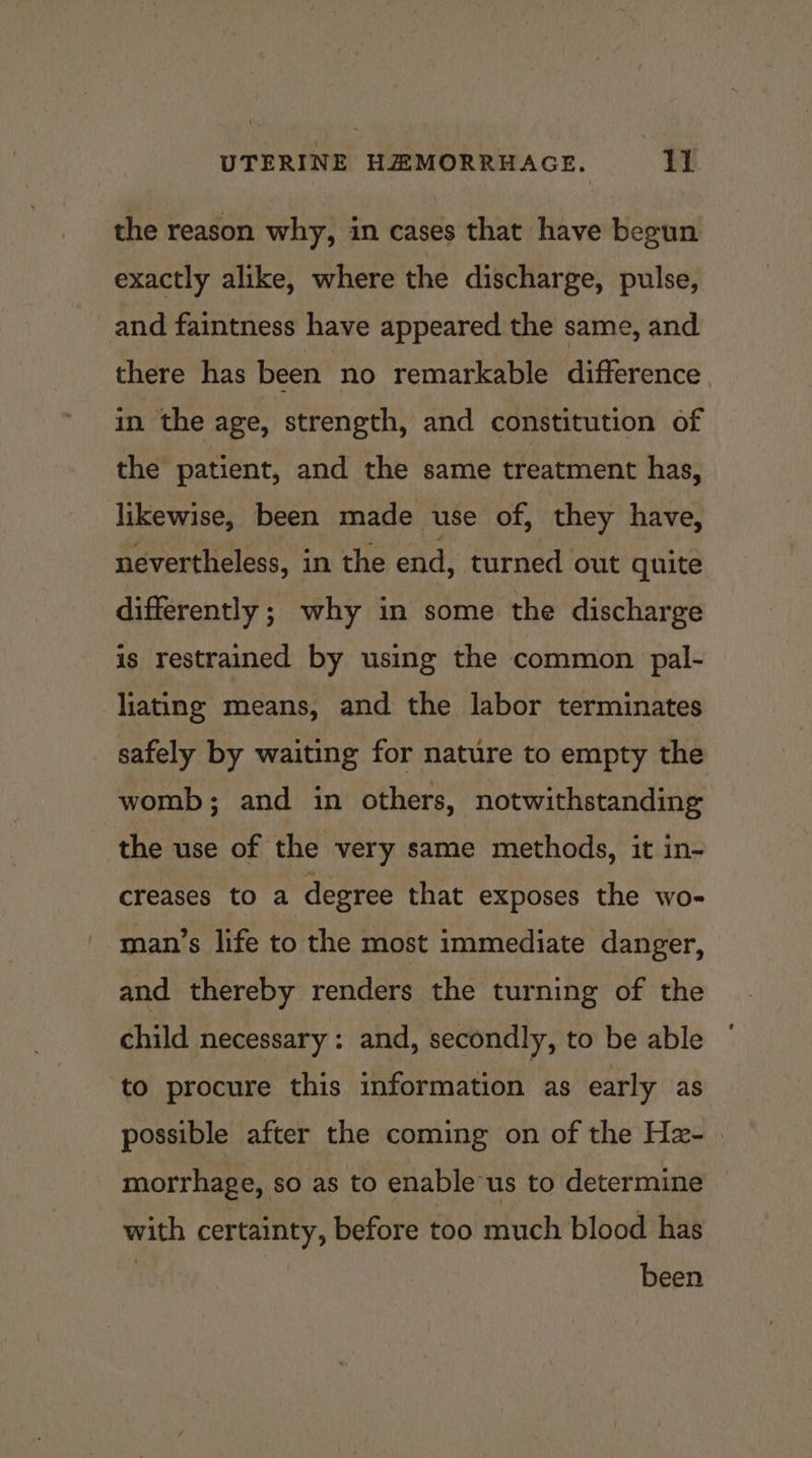 the reason why, in cases that have begun exactly alike, where the discharge, pulse, and faintness have appeared the same, and there has been no remarkable difference . in the age, strength, and constitution of the patient, and the same treatment has, likewise, been made use of, they have, nevertheless, in the end, turned out quite differently ; why in some the discharge is restrained by using the common pal- liating means, and the labor terminates safely by waiting for nature to empty the womb; and in others, notwithstanding the use of the very same methods, it in- creases to a degree that exposes the wo- man’s life to the most immediate danger, and thereby renders the turning of the child necessary: and, secondly, to be able to procure this information as early as possible after the coming on of the Hz- | morrhage, so as to enable us to determine with certainty, before too much blood has been
