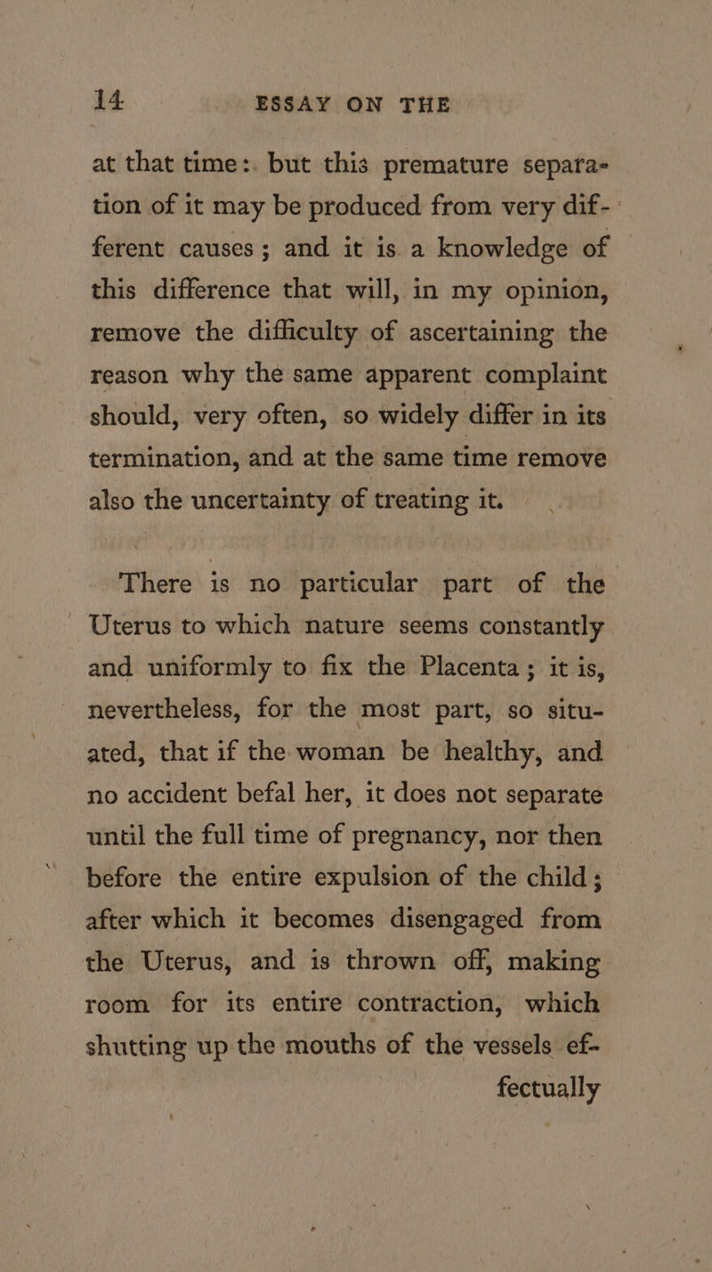 at that time:. but this premature separa- tion of it may be produced from very dif- ferent causes ; and it is a knowledge of this difference that will, in my opinion, remove the difficulty of ascertaining the reason why the same apparent complaint should, very often, so widely differ in its termination, and at the same time remove also the uncertainty of treating it. There is no particular part of the Uterus to which nature seems constantly and uniformly to fix the Placenta ; it is, nevertheless, for the most part, so situ- ated, that if the woman be healthy, and no accident befal her, it does not separate until the full time of pregnancy, nor then before the entire expulsion of the child; after which it becomes disengaged from the Uterus, and is thrown off, making room for its entire contraction, which shutting up the mouths of the vessels ef- fectually