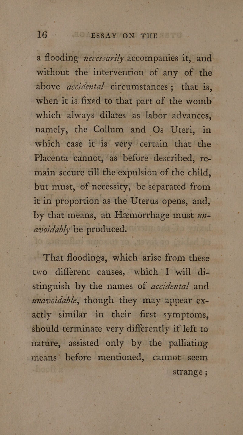 a flooding necessarily accompanies it, and without the intervention of any of the above accidental circumstances ; that is, when it is. fixed to that part of the womb which always dilates as labor advances, namely, the Collum and Os Uteri, in which case it is very certain that the © Placenta cannot, ‘as before described, re- main secure till the expulsion of the child, but must, of necessity, be separated from it in proportion as the Uterus opens, and, by that means, an Hemorrhage must wn- avoidably be produced. i That floodings, which arise from these two different causes, which I will di- stinguish by the names of accidental and unavoidable, though they may appear ex- actly similar in their first symptoms, should terminate very differently if left to nature, assisted only by the palliating means’ before mentioned, cannot’ seem _ strange ;