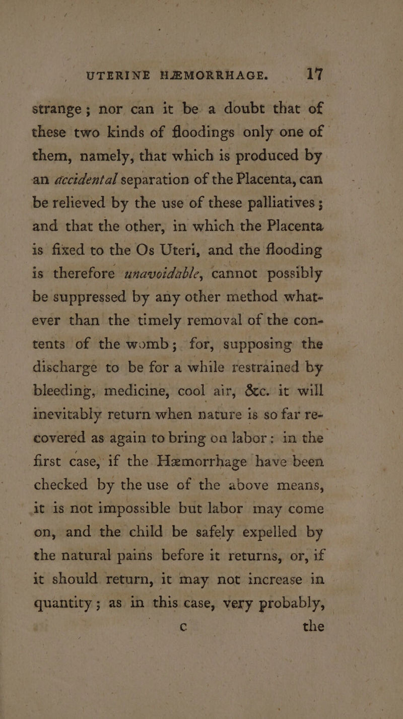 strange ; nor can it be a doubt that of these two kinds of floodings only one of them, namely, that which is produced by an accidental separation of the Placenta, can be relieved by the use of these palliatives ; and that the other, in which the Placenta is fixed to the Os Uteri, and the flooding is therefore unavoidable, cannot possibly be suppressed by any other method what- ever than the timely removal of the con- tents of the womb; for, supposing the discharge to be for a while restrained by | bleeding, medicine, cool air, 8c. it will inevitably return when nature is so far re- covered as again to bring oa labor; in the first case, if the Hemorrhage have been checked by the use of the above means, it is not impossible but labor may come on, and the child be safely expelled by the natural pains before it returns, or, if it should return, it may not increase in quantity; as in this case, very probably, — iia. + Hs the