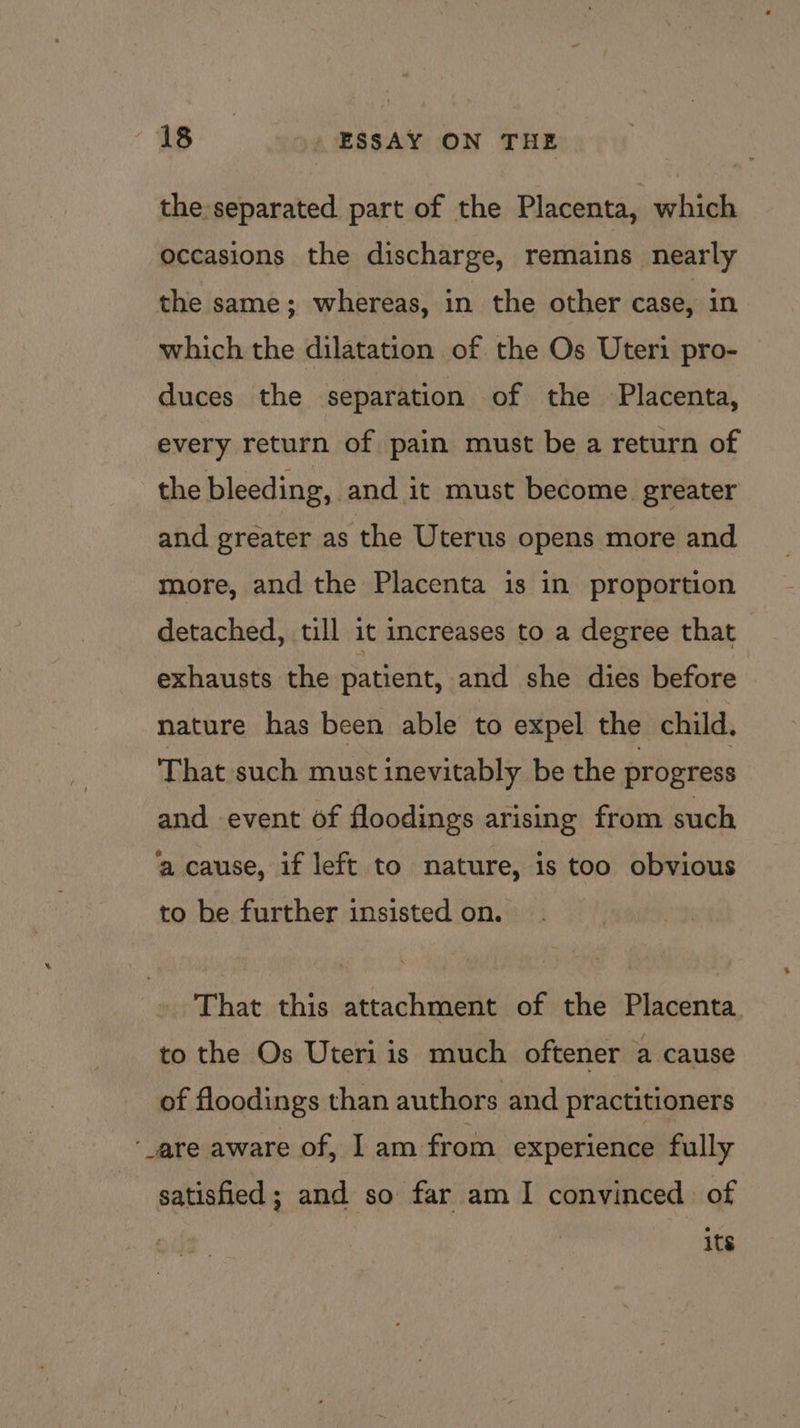 the separated part of the Placenta, which occasions the discharge, remains nearly the same; whereas, in the other case, in which the dilatation of the Os Uteri pro- duces the separation of the Placenta, every return of pain must be a return of the bleeding, and it must become. greater and greater as the Uterus opens more and more, and the Placenta is in proportion detached, till it increases to a degree that exhausts the patient, and she dies before nature has been able to expel the child. That such must inevitably be the progress and event of floodings arising from such ‘a cause, if left to nature, is too obvious to be further insisted on. That this attachment of the Placenta to the Os Uteri is much oftener a cause of floodings than authors and practitioners ‘are aware of, I am from experience fully satisfied ; and so far am I convinced of 1s