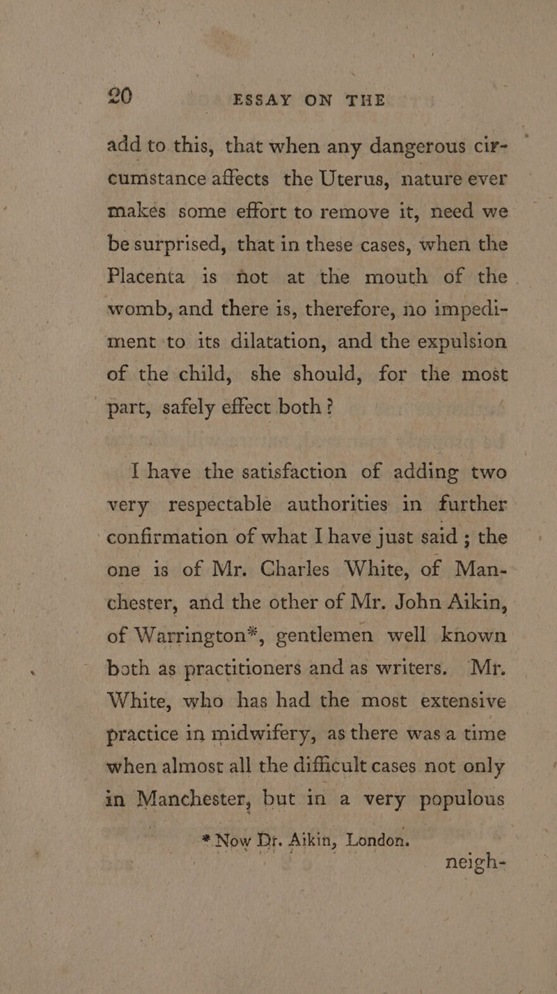 add to this, that when any dangerous cir- cumstance affects the Uterus, nature ever makes some effort to remove it, need we be surprised, that in these cases, when the Placenta is not at the mouth of the. womb, and there is, therefore, no impedi- ment to its dilatation, and the expulsion of the child, she should, for the most part, safely effect both? I have the satisfaction of adding two very respectable authorities in further confirmation of what I have just said ; the one is of Mr. Charles White, of Man- chester, and the other of Mr. John Aikin, of Warrington*, gentlemen well known both as practitioners and as writers. Mr. White, who has had the most extensive practice in midwifery, asthere wasa time when almost all the difficult cases not only in Manchester, but in a very populous * Now Dr. Aikin, London. | neigh-